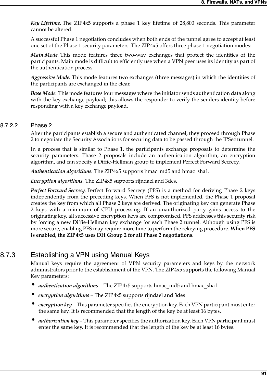 8. Firewalls, NATs, and VPNs 91Key Lifetime. The ZIP4x5 supports a phase 1 key lifetime of 28,800 seconds. This parametercannot be altered.A successful Phase 1 negotiation concludes when both ends of the tunnel agree to accept at leastone set of the Phase 1 security parameters. The ZIP4x5 offers three phase 1 negotiation modes:Main Mode. This mode features three two-way exchanges that protect the identities of theparticipants. Main mode is difficult to efficiently use when a VPN peer uses its identity as part ofthe authentication process.Aggressive Mode. This mode features two exchanges (three messages) in which the identities ofthe participants are exchanged in the clear.Base Mode. This mode features four messages where the initiator sends authentication data alongwith the key exchange payload; this allows the responder to verify the senders identity beforeresponding with a key exchange payload.8.7.2.2 Phase 2After the participants establish a secure and authenticated channel, they proceed through Phase2 to negotiate the Security Associations for securing data to be passed through the IPSec tunnel.In a process that is similar to Phase 1, the participants exchange proposals to determine thesecurity parameters. Phase 2 proposals include an authentication algorithm, an encryptionalgorithm, and can specify a Diffie-Hellman group to implement Perfect Forward Secrecy.Authentication algorithms. The ZIP4x5 supports hmac_md5 and hmac_sha1.Encryption algorithms. The ZIP4x5 supports rijndael and 3des.Perfect Forward Secrecy. Perfect Forward Secrecy (PFS) is a method for deriving Phase 2 keysindependently from the preceding keys. When PFS is not implemented, the Phase 1 proposalcreates the key from which all Phase 2 keys are derived. The originating key can generate Phase2 keys with a minimum of CPU processing. If an unauthorized party gains access to theoriginating key, all successive encryption keys are compromised. PFS addresses this security riskby forcing a new Diffie-Hellman key exchange for each Phase 2 tunnel. Although using PFS ismore secure, enabling PFS may require more time to perform the rekeying procedure. When PFSis enabled, the ZIP4x5 uses DH Group 2 for all Phase 2 negotiations.8.7.3 Establishing a VPN using Manual KeysManual keys require the agreement of VPN security parameters and keys by the networkadministrators prior to the establishment of the VPN. The ZIP4x5 supports the following ManualKey parameters:•authentication algorithms – The ZIP4x5 supports hmac_md5 and hmac_sha1.•encryption algorithms – The ZIP4x5 supports rijndael and 3des•encryption key – This parameter specifies the encryption key. Each VPN participant must enterthe same key. It is recommended that the length of the key be at least 16 bytes.•authorization key – This parameter specifies the authorization key. Each VPN participant mustenter the same key. It is recommended that the length of the key be at least 16 bytes.