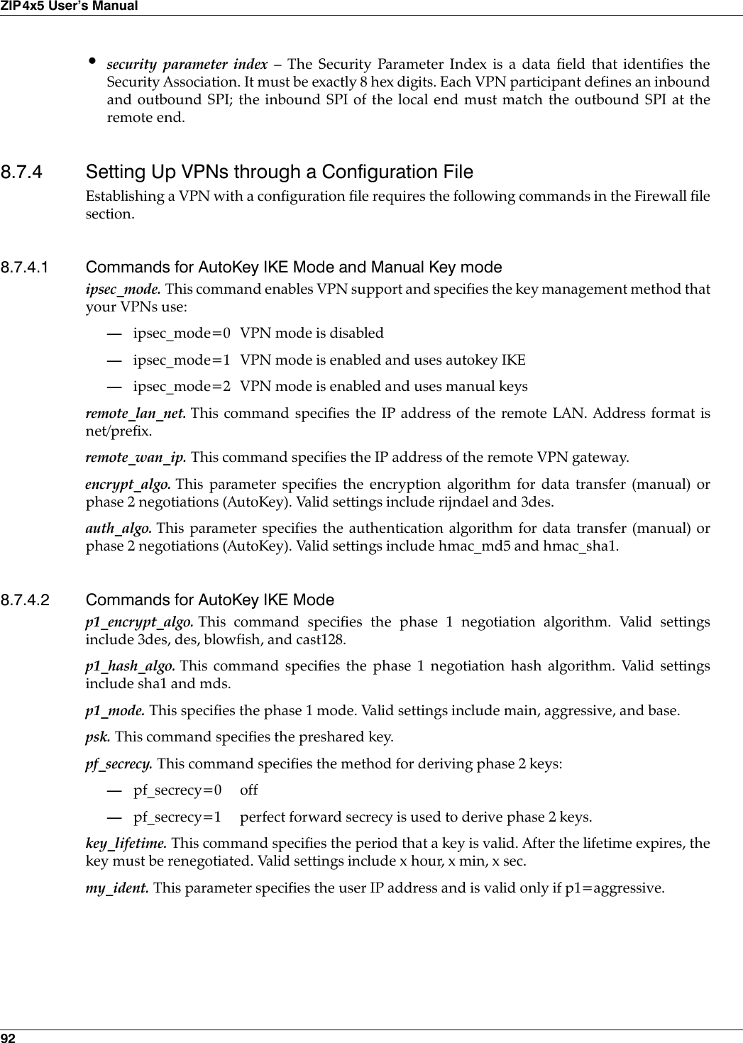 92ZIP4x5 User’s Manual•security parameter index – The Security Parameter Index is a data field that identifies theSecurity Association. It must be exactly 8 hex digits. Each VPN participant defines an inboundand outbound SPI; the inbound SPI of the local end must match the outbound SPI at theremote end.8.7.4 Setting Up VPNs through a Configuration FileEstablishing a VPN with a configuration file requires the following commands in the Firewall filesection.8.7.4.1 Commands for AutoKey IKE Mode and Manual Key modeipsec_mode. This command enables VPN support and specifies the key management method thatyour VPNs use:—ipsec_mode=0 VPN mode is disabled—ipsec_mode=1 VPN mode is enabled and uses autokey IKE—ipsec_mode=2 VPN mode is enabled and uses manual keysremote_lan_net. This command specifies the IP address of the remote LAN. Address format isnet/prefix.remote_wan_ip. This command specifies the IP address of the remote VPN gateway.encrypt_algo. This parameter specifies the encryption algorithm for data transfer (manual) orphase 2 negotiations (AutoKey). Valid settings include rijndael and 3des.auth_algo. This parameter specifies the authentication algorithm for data transfer (manual) orphase 2 negotiations (AutoKey). Valid settings include hmac_md5 and hmac_sha1.8.7.4.2 Commands for AutoKey IKE Modep1_encrypt_algo. This command specifies the phase 1 negotiation algorithm. Valid settingsinclude 3des, des, blowfish, and cast128.p1_hash_algo. This command specifies the phase 1 negotiation hash algorithm. Valid settingsinclude sha1 and mds.p1_mode. This specifies the phase 1 mode. Valid settings include main, aggressive, and base.psk. This command specifies the preshared key.pf_secrecy. This command specifies the method for deriving phase 2 keys:—pf_secrecy=0 off—pf_secrecy=1 perfect forward secrecy is used to derive phase 2 keys.key_lifetime. This command specifies the period that a key is valid. After the lifetime expires, thekey must be renegotiated. Valid settings include x hour, x min, x sec.my_ident. This parameter specifies the user IP address and is valid only if p1=aggressive.