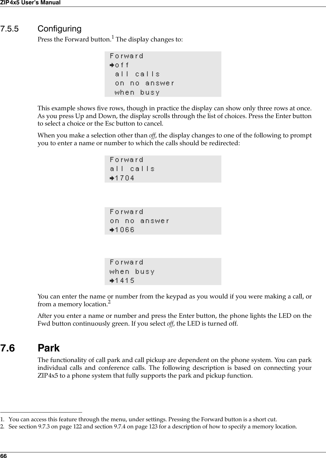 66ZIP4x5 User’s Manual7.5.5 ConfiguringPress the Forward button.1 The display changes to:This example shows five rows, though in practice the display can show only three rows at once.As you press Up and Down, the display scrolls through the list of choices. Press the Enter buttonto select a choice or the Esc button to cancel. When you make a selection other than off, the display changes to one of the following to promptyou to enter a name or number to which the calls should be redirected:You can enter the name or number from the keypad as you would if you were making a call, orfrom a memory location.2After you enter a name or number and press the Enter button, the phone lights the LED on theFwd button continuously green. If you select off, the LED is turned off.7.6 ParkThe functionality of call park and call pickup are dependent on the phone system. You can parkindividual calls and conference calls. The following description is based on connecting yourZIP4x5 to a phone system that fully supports the park and pickup function.Forward}offall callson no answerwhen busy1. You can access this feature through the menu, under settings. Pressing the Forward button is a short cut.Forwardall calls}1704Forwardon no answer}1066Forwardwhen busy}14152. See section 9.7.3 on page 122 and section 9.7.4 on page 123 for a description of how to specify a memory location.