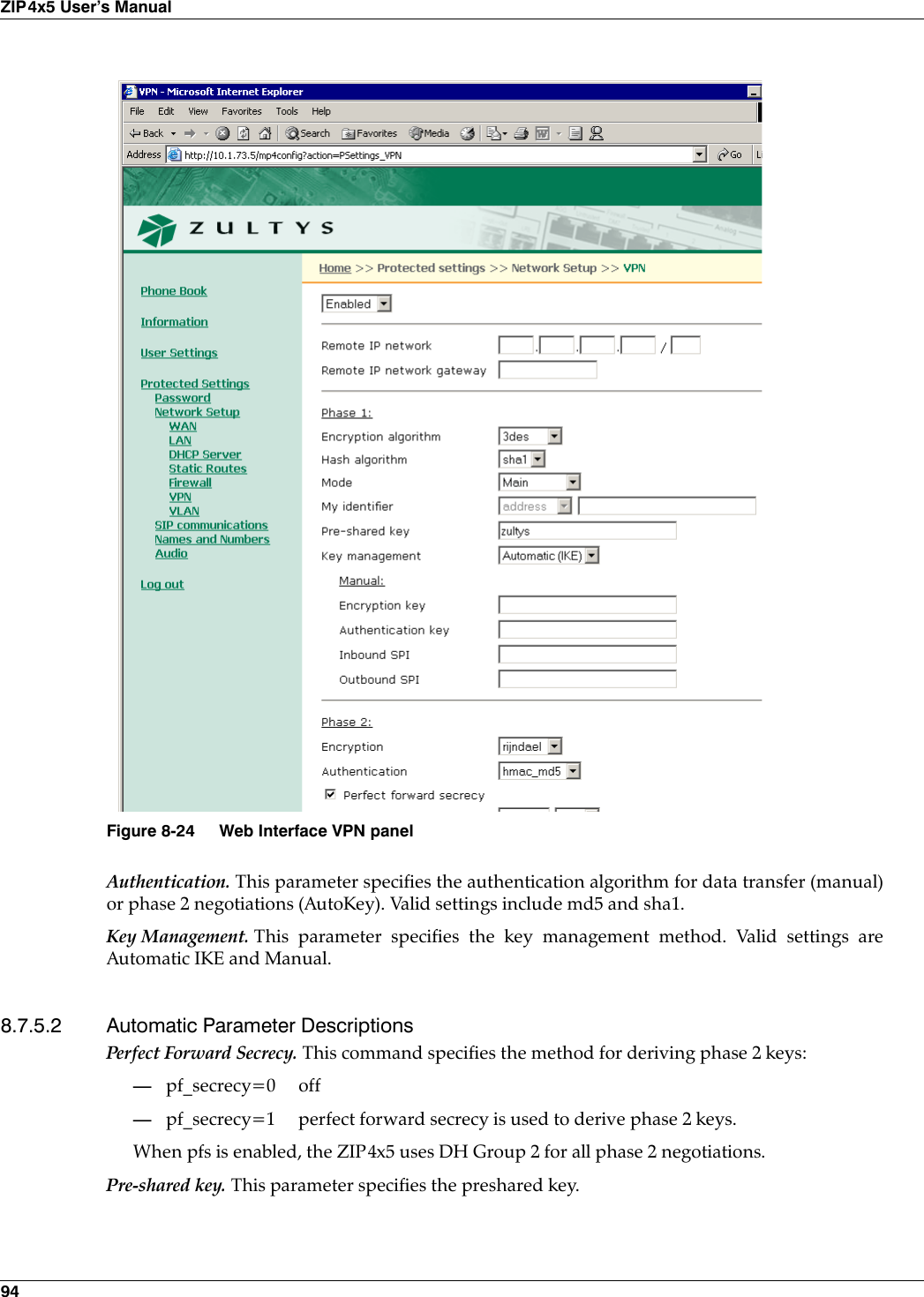 94ZIP4x5 User’s ManualAuthentication. This parameter specifies the authentication algorithm for data transfer (manual)or phase 2 negotiations (AutoKey). Valid settings include md5 and sha1.Key Management. This parameter specifies the key management method. Valid settings areAutomatic IKE and Manual.8.7.5.2 Automatic Parameter DescriptionsPerfect Forward Secrecy. This command specifies the method for deriving phase 2 keys:—pf_secrecy=0 off—pf_secrecy=1 perfect forward secrecy is used to derive phase 2 keys.When pfs is enabled, the ZIP4x5 uses DH Group 2 for all phase 2 negotiations.Pre-shared key. This parameter specifies the preshared key.Figure 8-24 Web Interface VPN panel