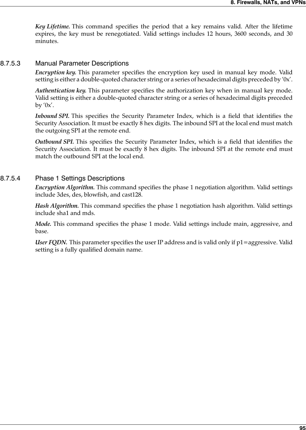 8. Firewalls, NATs, and VPNs 95Key Lifetime. This command specifies the period that a key remains valid. After the lifetimeexpires, the key must be renegotiated. Valid settings includes 12 hours, 3600 seconds, and 30minutes.8.7.5.3 Manual Parameter DescriptionsEncryption key. This parameter specifies the encryption key used in manual key mode. Validsetting is either a double-quoted character string or a series of hexadecimal digits preceded by ‘0x’.Authentication key. This parameter specifies the authorization key when in manual key mode.Valid setting is either a double-quoted character string or a series of hexadecimal digits precededby ‘0x’. Inbound SPI. This specifies the Security Parameter Index, which is a field that identifies theSecurity Association. It must be exactly 8 hex digits. The inbound SPI at the local end must matchthe outgoing SPI at the remote end.Outbound SPI. This specifies the Security Parameter Index, which is a field that identifies theSecurity Association. It must be exactly 8 hex digits. The inbound SPI at the remote end mustmatch the outbound SPI at the local end.8.7.5.4 Phase 1 Settings DescriptionsEncryption Algorithm. This command specifies the phase 1 negotiation algorithm. Valid settingsinclude 3des, des, blowfish, and cast128.Hash Algorithm. This command specifies the phase 1 negotiation hash algorithm. Valid settingsinclude sha1 and mds.Mode. This command specifies the phase 1 mode. Valid settings include main, aggressive, andbase.User FQDN. This parameter specifies the user IP address and is valid only if p1=aggressive. Validsetting is a fully qualified domain name.