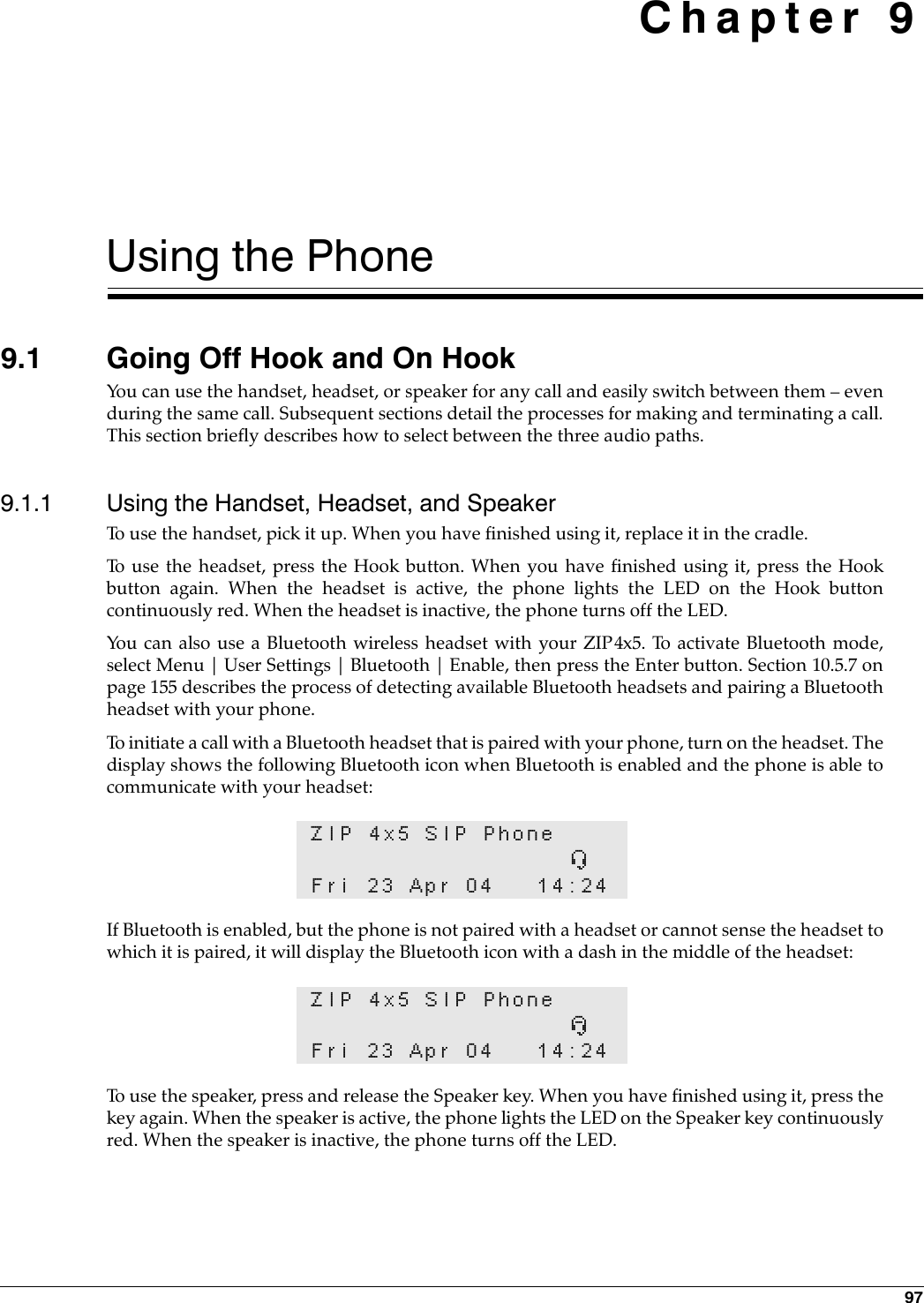 97 Chapter 9Using the Phone9.1 Going Off Hook and On HookYou can use the handset, headset, or speaker for any call and easily switch between them – evenduring the same call. Subsequent sections detail the processes for making and terminating a call.This section briefly describes how to select between the three audio paths.9.1.1 Using the Handset, Headset, and SpeakerTo use the handset, pick it up. When you have finished using it, replace it in the cradle.To use the headset, press the Hook button. When you have finished using it, press the Hookbutton again. When the headset is active, the phone lights the LED on the Hook buttoncontinuously red. When the headset is inactive, the phone turns off the LED. You can also use a Bluetooth wireless headset with your ZIP4x5. To activate Bluetooth mode,select Menu | User Settings | Bluetooth | Enable, then press the Enter button. Section 10.5.7 onpage 155 describes the process of detecting available Bluetooth headsets and pairing a Bluetoothheadset with your phone. To initiate a call with a Bluetooth headset that is paired with your phone, turn on the headset. Thedisplay shows the following Bluetooth icon when Bluetooth is enabled and the phone is able tocommunicate with your headset:If Bluetooth is enabled, but the phone is not paired with a headset or cannot sense the headset towhich it is paired, it will display the Bluetooth icon with a dash in the middle of the headset:To use the speaker, press and release the Speaker key. When you have finished using it, press thekey again. When the speaker is active, the phone lights the LED on the Speaker key continuouslyred. When the speaker is inactive, the phone turns off the LED.ZIP 4x5 SIP PhoneúFri 23 Apr 04 14:24ZIP 4x5 SIP PhoneùFri 23 Apr 04 14:24