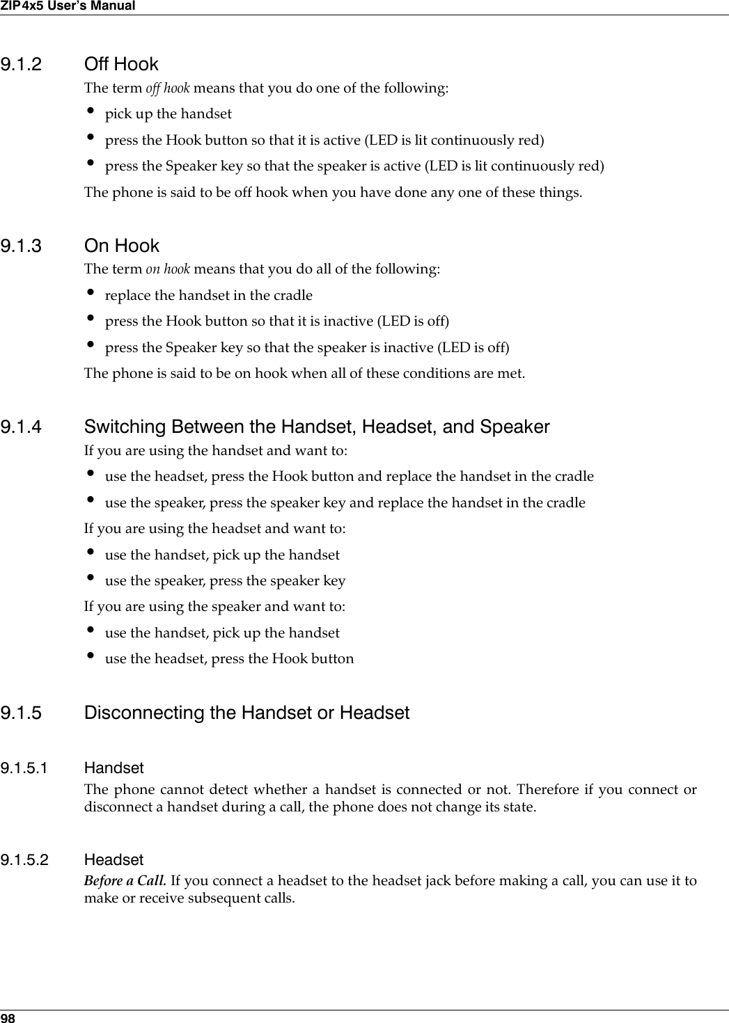 98ZIP4x5 User’s Manual9.1.2 Off HookThe term off hook means that you do one of the following:•pick up the handset•press the Hook button so that it is active (LED is lit continuously red)•press the Speaker key so that the speaker is active (LED is lit continuously red)The phone is said to be off hook when you have done any one of these things.9.1.3 On HookThe term on hook means that you do all of the following:•replace the handset in the cradle•press the Hook button so that it is inactive (LED is off)•press the Speaker key so that the speaker is inactive (LED is off)The phone is said to be on hook when all of these conditions are met.9.1.4 Switching Between the Handset, Headset, and SpeakerIf you are using the handset and want to:•use the headset, press the Hook button and replace the handset in the cradle•use the speaker, press the speaker key and replace the handset in the cradleIf you are using the headset and want to:•use the handset, pick up the handset•use the speaker, press the speaker keyIf you are using the speaker and want to:•use the handset, pick up the handset•use the headset, press the Hook button9.1.5 Disconnecting the Handset or Headset9.1.5.1 HandsetThe phone cannot detect whether a handset is connected or not. Therefore if you connect ordisconnect a handset during a call, the phone does not change its state. 9.1.5.2 HeadsetBefore a Call. If you connect a headset to the headset jack before making a call, you can use it tomake or receive subsequent calls.