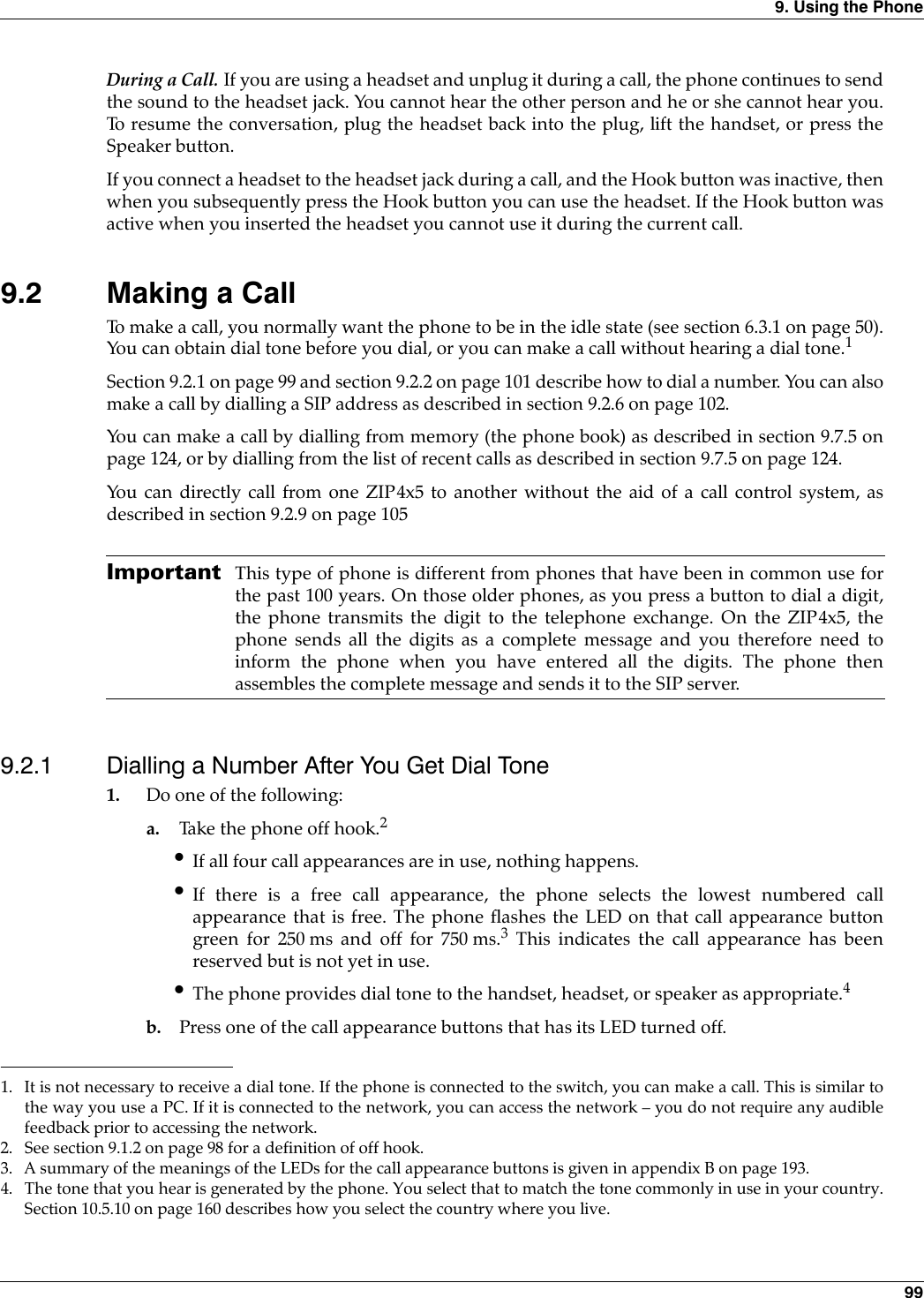 9. Using the Phone 99During a Call. If you are using a headset and unplug it during a call, the phone continues to sendthe sound to the headset jack. You cannot hear the other person and he or she cannot hear you.To resume the conversation, plug the headset back into the plug, lift the handset, or press theSpeaker button.If you connect a headset to the headset jack during a call, and the Hook button was inactive, thenwhen you subsequently press the Hook button you can use the headset. If the Hook button wasactive when you inserted the headset you cannot use it during the current call.9.2 Making a CallTo make a call, you normally want the phone to be in the idle state (see section 6.3.1 on page 50).You can obtain dial tone before you dial, or you can make a call without hearing a dial tone.1Section 9.2.1 on page 99 and section 9.2.2 on page 101 describe how to dial a number. You can alsomake a call by dialling a SIP address as described in section 9.2.6 on page 102.You can make a call by dialling from memory (the phone book) as described in section 9.7.5 onpage 124, or by dialling from the list of recent calls as described in section 9.7.5 on page 124.You can directly call from one ZIP4x5 to another without the aid of a call control system, asdescribed in section 9.2.9 on page 105 Important This type of phone is different from phones that have been in common use forthe past 100 years. On those older phones, as you press a button to dial a digit,the phone transmits the digit to the telephone exchange. On the ZIP4x5, thephone sends all the digits as a complete message and you therefore need toinform the phone when you have entered all the digits. The phone thenassembles the complete message and sends it to the SIP server.9.2.1 Dialling a Number After You Get Dial Tone1. Do one of the following:a. Take the phone off hook.2•If all four call appearances are in use, nothing happens.•If there is a free call appearance, the phone selects the lowest numbered callappearance that is free. The phone flashes the LED on that call appearance buttongreen for 250 ms and off for 750 ms.3 This indicates the call appearance has beenreserved but is not yet in use.•The phone provides dial tone to the handset, headset, or speaker as appropriate.4b. Press one of the call appearance buttons that has its LED turned off.1. It is not necessary to receive a dial tone. If the phone is connected to the switch, you can make a call. This is similar tothe way you use a PC. If it is connected to the network, you can access the network – you do not require any audiblefeedback prior to accessing the network.2. See section 9.1.2 on page 98 for a definition of off hook.3. A summary of the meanings of the LEDs for the call appearance buttons is given in appendix B on page 193.4. The tone that you hear is generated by the phone. You select that to match the tone commonly in use in your country.Section 10.5.10 on page 160 describes how you select the country where you live.