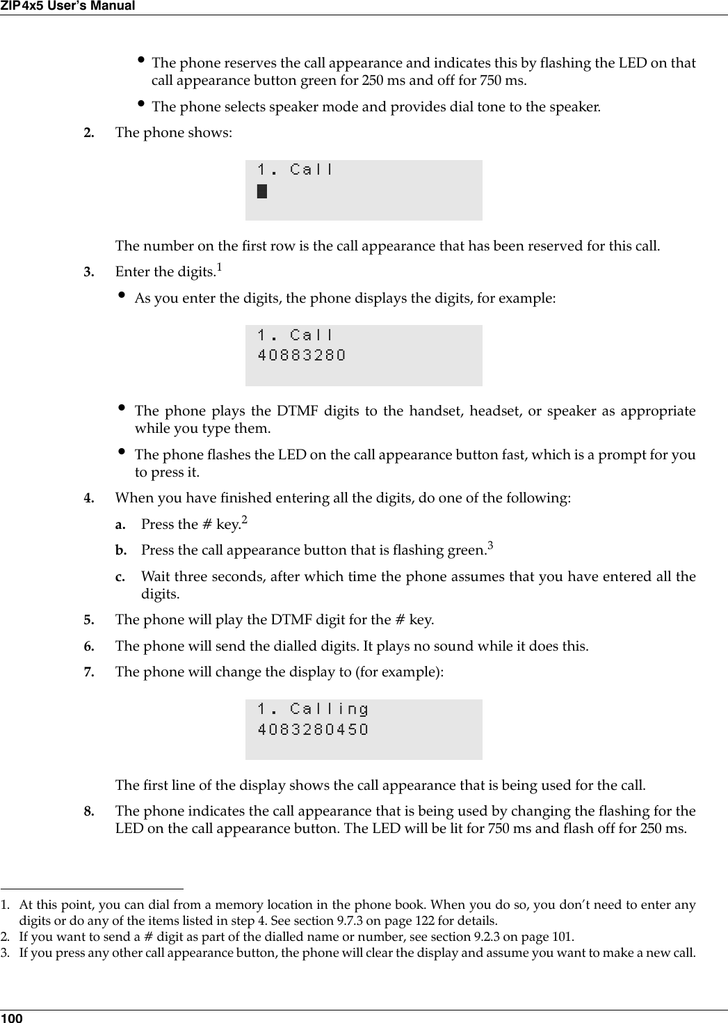 100ZIP4x5 User’s Manual•The phone reserves the call appearance and indicates this by flashing the LED on thatcall appearance button green for 250 ms and off for 750 ms.•The phone selects speaker mode and provides dial tone to the speaker.2. The phone shows:The number on the first row is the call appearance that has been reserved for this call.3. Enter the digits.1•As you enter the digits, the phone displays the digits, for example:•The phone plays the DTMF digits to the handset, headset, or speaker as appropriatewhile you type them.•The phone flashes the LED on the call appearance button fast, which is a prompt for youto press it.4. When you have finished entering all the digits, do one of the following:a. Press the # key.2b. Press the call appearance button that is flashing green.3c. Wait three seconds, after which time the phone assumes that you have entered all thedigits.5. The phone will play the DTMF digit for the # key.6. The phone will send the dialled digits. It plays no sound while it does this.7. The phone will change the display to (for example):The first line of the display shows the call appearance that is being used for the call.8. The phone indicates the call appearance that is being used by changing the flashing for theLED on the call appearance button. The LED will be lit for 750 ms and flash off for 250 ms.1. Call•1. At this point, you can dial from a memory location in the phone book. When you do so, you don’t need to enter anydigits or do any of the items listed in step 4. See section 9.7.3 on page 122 for details.1. Call408832802. If you want to send a # digit as part of the dialled name or number, see section 9.2.3 on page 101.3. If you press any other call appearance button, the phone will clear the display and assume you want to make a new call.1. Calling4083280450