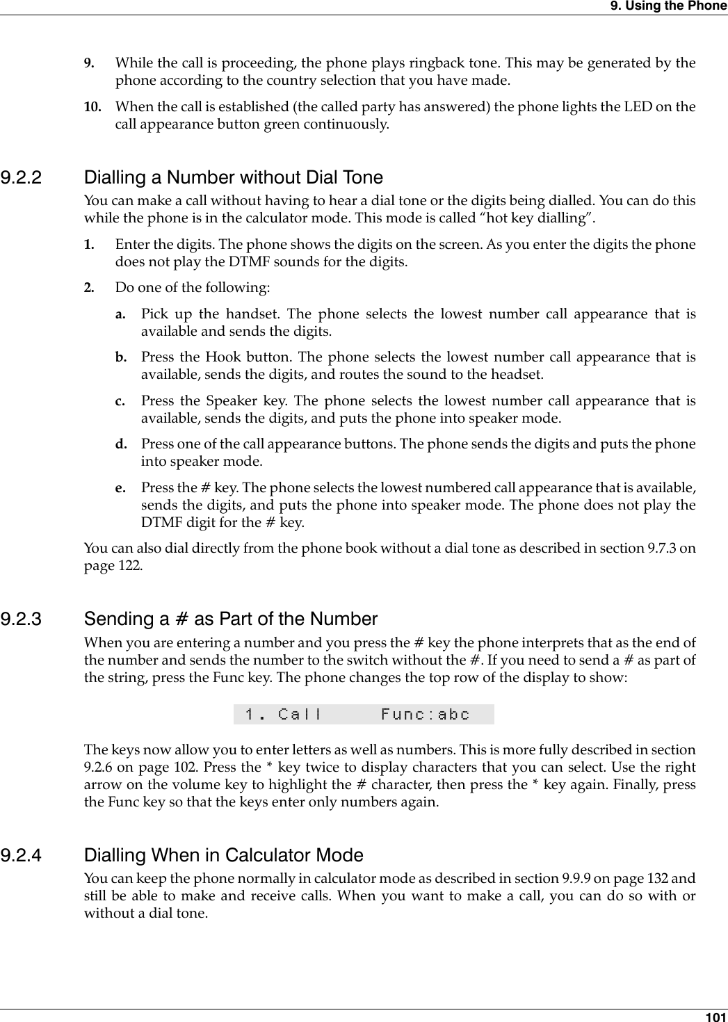 9. Using the Phone 1019. While the call is proceeding, the phone plays ringback tone. This may be generated by thephone according to the country selection that you have made.10. When the call is established (the called party has answered) the phone lights the LED on thecall appearance button green continuously.9.2.2 Dialling a Number without Dial ToneYou can make a call without having to hear a dial tone or the digits being dialled. You can do thiswhile the phone is in the calculator mode. This mode is called “hot key dialling”.1. Enter the digits. The phone shows the digits on the screen. As you enter the digits the phonedoes not play the DTMF sounds for the digits.2. Do one of the following:a. Pick up the handset. The phone selects the lowest number call appearance that isavailable and sends the digits.b. Press the Hook button. The phone selects the lowest number call appearance that isavailable, sends the digits, and routes the sound to the headset.c. Press the Speaker key. The phone selects the lowest number call appearance that isavailable, sends the digits, and puts the phone into speaker mode.d. Press one of the call appearance buttons. The phone sends the digits and puts the phoneinto speaker mode.e. Press the # key. The phone selects the lowest numbered call appearance that is available,sends the digits, and puts the phone into speaker mode. The phone does not play theDTMF digit for the # key.You can also dial directly from the phone book without a dial tone as described in section 9.7.3 onpage 122.9.2.3 Sending a # as Part of the NumberWhen you are entering a number and you press the # key the phone interprets that as the end ofthe number and sends the number to the switch without the #. If you need to send a # as part ofthe string, press the Func key. The phone changes the top row of the display to show:The keys now allow you to enter letters as well as numbers. This is more fully described in section9.2.6 on page 102. Press the * key twice to display characters that you can select. Use the rightarrow on the volume key to highlight the # character, then press the * key again. Finally, pressthe Func key so that the keys enter only numbers again.9.2.4 Dialling When in Calculator ModeYou can keep the phone normally in calculator mode as described in section 9.9.9 on page 132 andstill be able to make and receive calls. When you want to make a call, you can do so with orwithout a dial tone.1. Call Func:abc