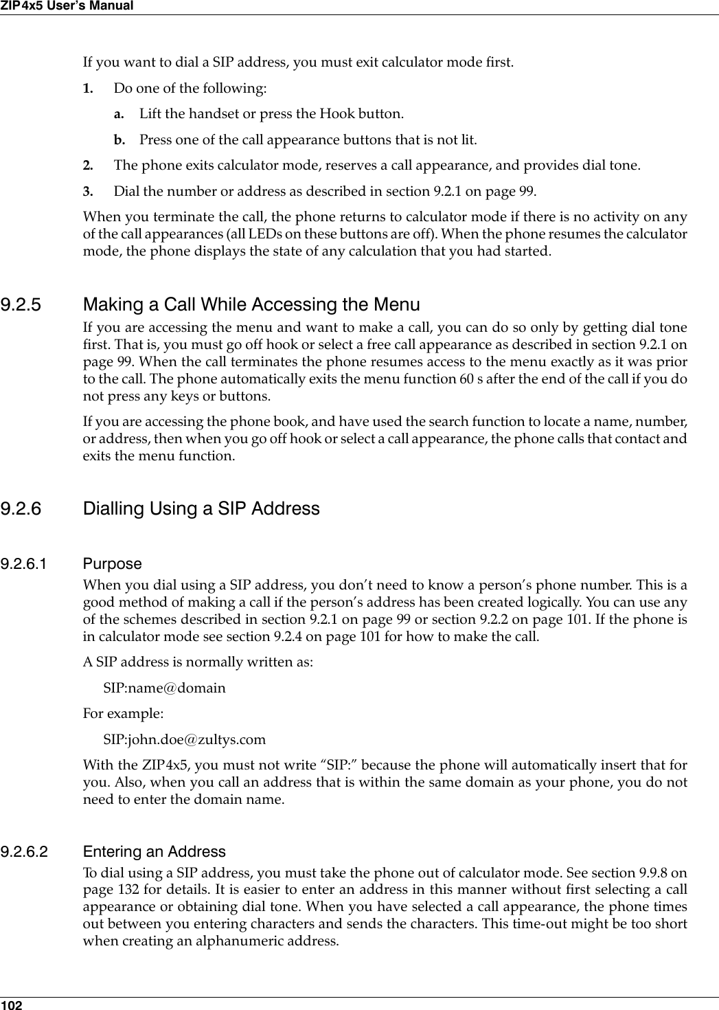 102ZIP4x5 User’s ManualIf you want to dial a SIP address, you must exit calculator mode first.1. Do one of the following:a. Lift the handset or press the Hook button.b. Press one of the call appearance buttons that is not lit.2. The phone exits calculator mode, reserves a call appearance, and provides dial tone.3. Dial the number or address as described in section 9.2.1 on page 99.When you terminate the call, the phone returns to calculator mode if there is no activity on anyof the call appearances (all LEDs on these buttons are off). When the phone resumes the calculatormode, the phone displays the state of any calculation that you had started.9.2.5 Making a Call While Accessing the MenuIf you are accessing the menu and want to make a call, you can do so only by getting dial tonefirst. That is, you must go off hook or select a free call appearance as described in section 9.2.1 onpage 99. When the call terminates the phone resumes access to the menu exactly as it was priorto the call. The phone automatically exits the menu function 60 s after the end of the call if you donot press any keys or buttons.If you are accessing the phone book, and have used the search function to locate a name, number,or address, then when you go off hook or select a call appearance, the phone calls that contact andexits the menu function.9.2.6 Dialling Using a SIP Address9.2.6.1 PurposeWhen you dial using a SIP address, you don’t need to know a person’s phone number. This is agood method of making a call if the person’s address has been created logically. You can use anyof the schemes described in section 9.2.1 on page 99 or section 9.2.2 on page 101. If the phone isin calculator mode see section 9.2.4 on page 101 for how to make the call.A SIP address is normally written as:SIP:name@domainFor example:SIP:john.doe@zultys.comWith the ZIP4x5, you must not write “SIP:” because the phone will automatically insert that foryou. Also, when you call an address that is within the same domain as your phone, you do notneed to enter the domain name.9.2.6.2 Entering an AddressTo dial using a SIP address, you must take the phone out of calculator mode. See section 9.9.8 onpage 132 for details. It is easier to enter an address in this manner without first selecting a callappearance or obtaining dial tone. When you have selected a call appearance, the phone timesout between you entering characters and sends the characters. This time-out might be too shortwhen creating an alphanumeric address.