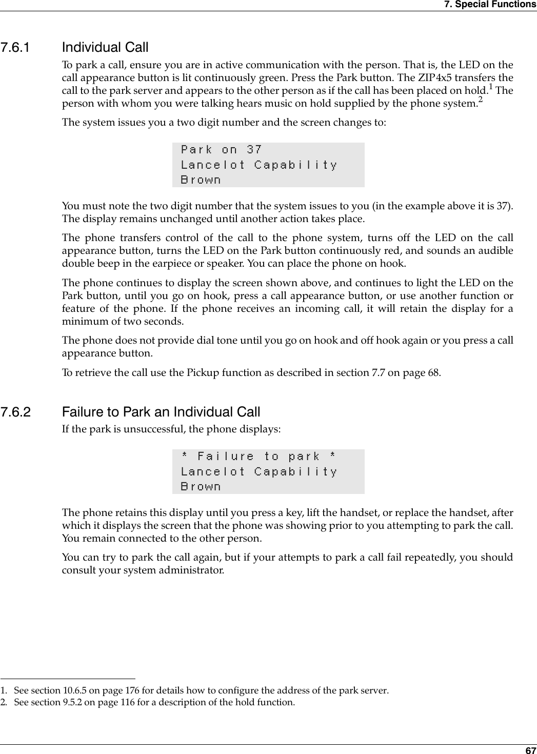 7. Special Functions 677.6.1 Individual CallTo park a call, ensure you are in active communication with the person. That is, the LED on thecall appearance button is lit continuously green. Press the Park button. The ZIP4x5 transfers thecall to the park server and appears to the other person as if the call has been placed on hold.1 Theperson with whom you were talking hears music on hold supplied by the phone system.2The system issues you a two digit number and the screen changes to:You must note the two digit number that the system issues to you (in the example above it is 37).The display remains unchanged until another action takes place.The phone transfers control of the call to the phone system, turns off the LED on the callappearance button, turns the LED on the Park button continuously red, and sounds an audibledouble beep in the earpiece or speaker. You can place the phone on hook. The phone continues to display the screen shown above, and continues to light the LED on thePark button, until you go on hook, press a call appearance button, or use another function orfeature of the phone. If the phone receives an incoming call, it will retain the display for aminimum of two seconds.The phone does not provide dial tone until you go on hook and off hook again or you press a callappearance button.To retrieve the call use the Pickup function as described in section 7.7 on page 68.7.6.2 Failure to Park an Individual CallIf the park is unsuccessful, the phone displays:The phone retains this display until you press a key, lift the handset, or replace the handset, afterwhich it displays the screen that the phone was showing prior to you attempting to park the call.You remain connected to the other person.You can try to park the call again, but if your attempts to park a call fail repeatedly, you shouldconsult your system administrator.1. See section 10.6.5 on page 176 for details how to configure the address of the park server.2. See section 9.5.2 on page 116 for a description of the hold function.Park on 37Lancelot CapabilityBrown* Failure to park *Lancelot CapabilityBrown
