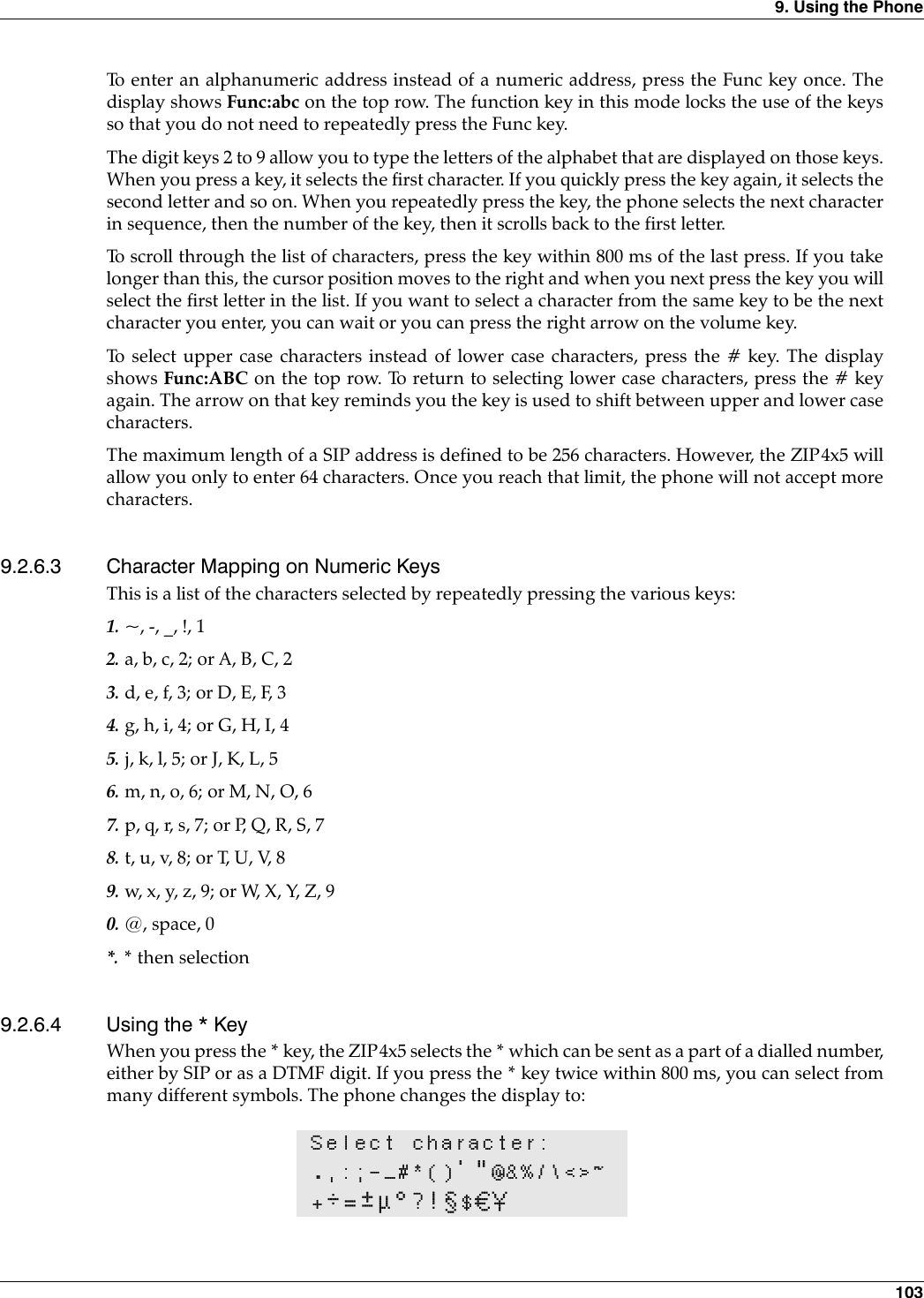 9. Using the Phone 103To enter an alphanumeric address instead of a numeric address, press the Func key once. Thedisplay shows Func:abc on the top row. The function key in this mode locks the use of the keysso that you do not need to repeatedly press the Func key.The digit keys 2 to 9 allow you to type the letters of the alphabet that are displayed on those keys.When you press a key, it selects the first character. If you quickly press the key again, it selects thesecond letter and so on. When you repeatedly press the key, the phone selects the next characterin sequence, then the number of the key, then it scrolls back to the first letter.To scroll through the list of characters, press the key within 800 ms of the last press. If you takelonger than this, the cursor position moves to the right and when you next press the key you willselect the first letter in the list. If you want to select a character from the same key to be the nextcharacter you enter, you can wait or you can press the right arrow on the volume key.To select upper case characters instead of lower case characters, press the # key. The displayshows Func:ABC on the top row. To return to selecting lower case characters, press the # keyagain. The arrow on that key reminds you the key is used to shift between upper and lower casecharacters.The maximum length of a SIP address is defined to be 256 characters. However, the ZIP4x5 willallow you only to enter 64 characters. Once you reach that limit, the phone will not accept morecharacters.9.2.6.3 Character Mapping on Numeric KeysThis is a list of the characters selected by repeatedly pressing the various keys:1. ~, -, _, !, 12. a, b, c, 2; or A, B, C, 23. d, e, f, 3; or D, E, F, 34. g, h, i, 4; or G, H, I, 45. j, k, l, 5; or J, K, L, 56. m, n, o, 6; or M, N, O, 67. p, q, r, s, 7; or P, Q, R, S, 78. t, u, v, 8; or T, U, V, 89. w, x, y, z, 9; or W, X, Y, Z, 90. @, space, 0*. * then selection9.2.6.4 Using the * KeyWhen you press the * key, the ZIP4x5 selects the * which can be sent as a part of a dialled number,either by SIP or as a DTMF digit. If you press the * key twice within 800 ms, you can select frommany different symbols. The phone changes the display to:Select character:.,:;-_#*()&apos;&quot;@&amp;%/\&lt;&gt;~+÷=±µ°?!§$€¥