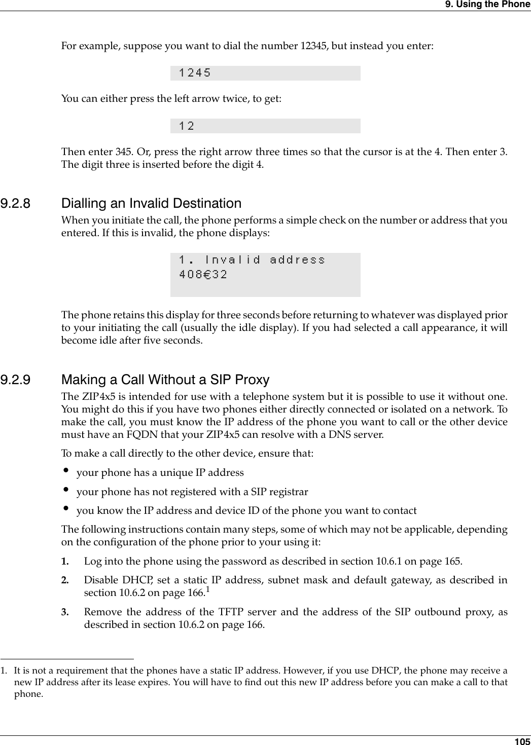 9. Using the Phone 105For example, suppose you want to dial the number 12345, but instead you enter:You can either press the left arrow twice, to get:Then enter 345. Or, press the right arrow three times so that the cursor is at the 4. Then enter 3.The digit three is inserted before the digit 4.9.2.8 Dialling an Invalid DestinationWhen you initiate the call, the phone performs a simple check on the number or address that youentered. If this is invalid, the phone displays:The phone retains this display for three seconds before returning to whatever was displayed priorto your initiating the call (usually the idle display). If you had selected a call appearance, it willbecome idle after five seconds.9.2.9 Making a Call Without a SIP ProxyThe ZIP4x5 is intended for use with a telephone system but it is possible to use it without one.You might do this if you have two phones either directly connected or isolated on a network. Tomake the call, you must know the IP address of the phone you want to call or the other devicemust have an FQDN that your ZIP4x5 can resolve with a DNS server.To make a call directly to the other device, ensure that:•your phone has a unique IP address•your phone has not registered with a SIP registrar•you know the IP address and device ID of the phone you want to contactThe following instructions contain many steps, some of which may not be applicable, dependingon the configuration of the phone prior to your using it:1. Log into the phone using the password as described in section 10.6.1 on page 165.2. Disable DHCP, set a static IP address, subnet mask and default gateway, as described insection 10.6.2 on page 166.13. Remove the address of the TFTP server and the address of the SIP outbound proxy, asdescribed in section 10.6.2 on page 166.1245121. Invalid address408€321. It is not a requirement that the phones have a static IP address. However, if you use DHCP, the phone may receive anew IP address after its lease expires. You will have to find out this new IP address before you can make a call to thatphone.