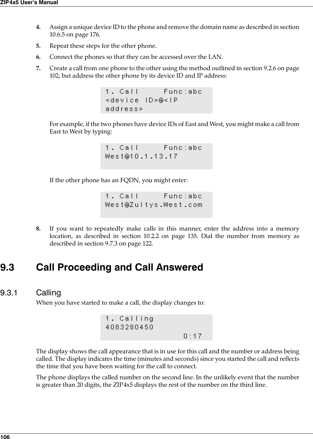 106ZIP4x5 User’s Manual4. Assign a unique device ID to the phone and remove the domain name as described in section10.6.5 on page 176.5. Repeat these steps for the other phone.6. Connect the phones so that they can be accessed over the LAN.7. Create a call from one phone to the other using the method outlined in section 9.2.6 on page102, but address the other phone by its device ID and IP address:For example, if the two phones have device IDs of East and West, you might make a call fromEast to West by typing:If the other phone has an FQDN, you might enter:8. If you want to repeatedly make calls in this manner, enter the address into a memorylocation, as described in section 10.2.2 on page 135. Dial the number from memory asdescribed in section 9.7.3 on page 122.9.3 Call Proceeding and Call Answered9.3.1 CallingWhen you have started to make a call, the display changes to:The display shows the call appearance that is in use for this call and the number or address beingcalled. The display indicates the time (minutes and seconds) since you started the call and reflectsthe time that you have been waiting for the call to connect.The phone displays the called number on the second line. In the unlikely event that the numberis greater than 20 digits, the ZIP4x5 displays the rest of the number on the third line.1. Call Func:abc&lt;device ID&gt;@&lt;IPaddress&gt;1. Call Func:abcWest@10.1.13.171. Call Func:abcWest@Zultys.West.com1. Calling40832804500:17