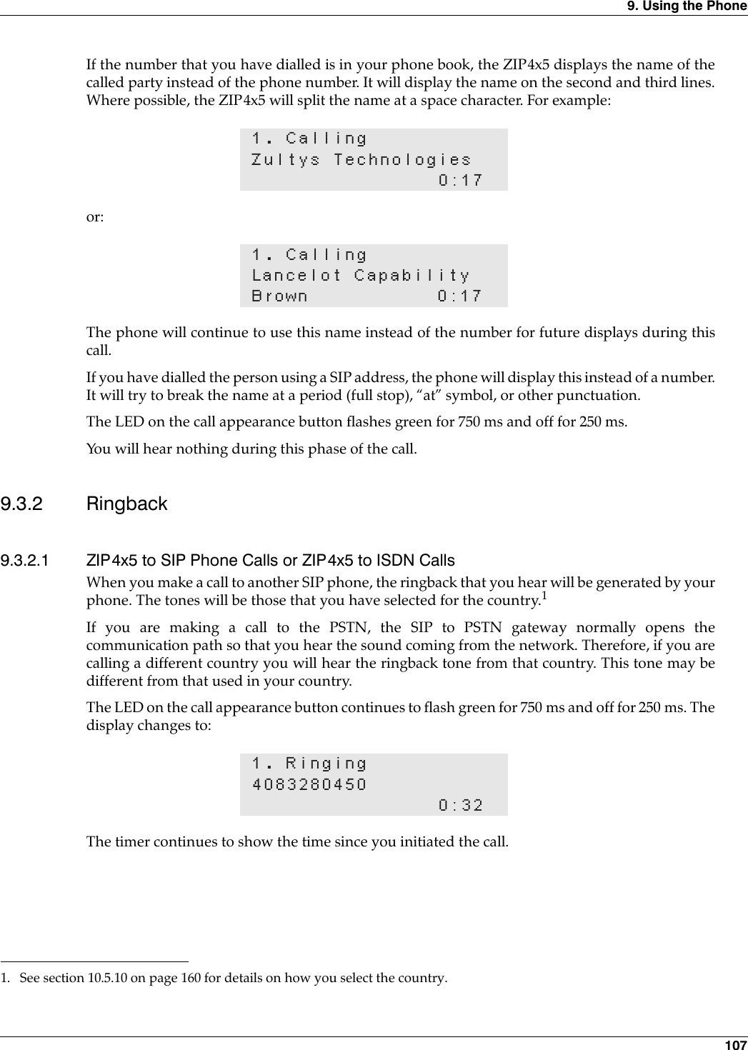 9. Using the Phone 107If the number that you have dialled is in your phone book, the ZIP4x5 displays the name of thecalled party instead of the phone number. It will display the name on the second and third lines.Where possible, the ZIP4x5 will split the name at a space character. For example:or:The phone will continue to use this name instead of the number for future displays during thiscall.If you have dialled the person using a SIP address, the phone will display this instead of a number.It will try to break the name at a period (full stop), “at” symbol, or other punctuation.The LED on the call appearance button flashes green for 750 ms and off for 250 ms.You will hear nothing during this phase of the call.9.3.2 Ringback9.3.2.1 ZIP4x5 to SIP Phone Calls or ZIP4x5 to ISDN CallsWhen you make a call to another SIP phone, the ringback that you hear will be generated by yourphone. The tones will be those that you have selected for the country.1If you are making a call to the PSTN, the SIP to PSTN gateway normally opens thecommunication path so that you hear the sound coming from the network. Therefore, if you arecalling a different country you will hear the ringback tone from that country. This tone may bedifferent from that used in your country.The LED on the call appearance button continues to flash green for 750 ms and off for 250 ms. Thedisplay changes to:The timer continues to show the time since you initiated the call.1. CallingZultys Technologies0:171. CallingLancelot CapabilityBrown 0:171. See section 10.5.10 on page 160 for details on how you select the country.1. Ringing40832804500:32