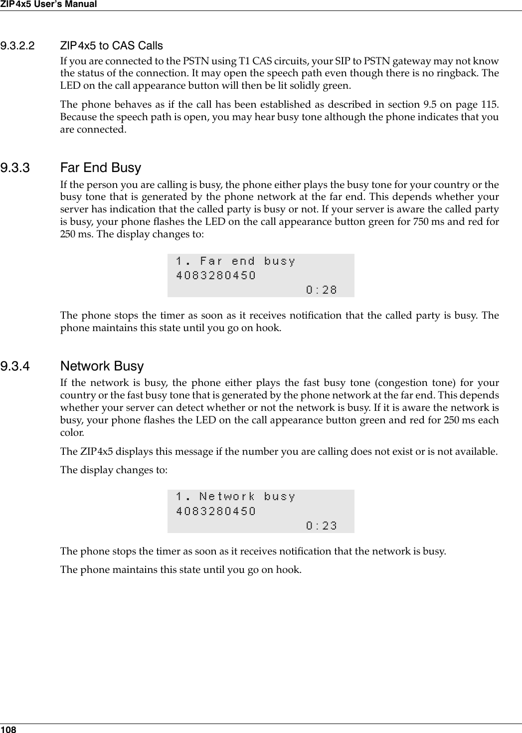 108ZIP4x5 User’s Manual9.3.2.2 ZIP4x5 to CAS CallsIf you are connected to the PSTN using T1 CAS circuits, your SIP to PSTN gateway may not knowthe status of the connection. It may open the speech path even though there is no ringback. TheLED on the call appearance button will then be lit solidly green.The phone behaves as if the call has been established as described in section 9.5 on page 115.Because the speech path is open, you may hear busy tone although the phone indicates that youare connected.9.3.3 Far End BusyIf the person you are calling is busy, the phone either plays the busy tone for your country or thebusy tone that is generated by the phone network at the far end. This depends whether yourserver has indication that the called party is busy or not. If your server is aware the called partyis busy, your phone flashes the LED on the call appearance button green for 750 ms and red for250 ms. The display changes to:The phone stops the timer as soon as it receives notification that the called party is busy. Thephone maintains this state until you go on hook.9.3.4 Network BusyIf the network is busy, the phone either plays the fast busy tone (congestion tone) for yourcountry or the fast busy tone that is generated by the phone network at the far end. This dependswhether your server can detect whether or not the network is busy. If it is aware the network isbusy, your phone flashes the LED on the call appearance button green and red for 250 ms eachcolor. The ZIP4x5 displays this message if the number you are calling does not exist or is not available.The display changes to:The phone stops the timer as soon as it receives notification that the network is busy.The phone maintains this state until you go on hook.1. Far end busy40832804500:281. Network busy40832804500:23