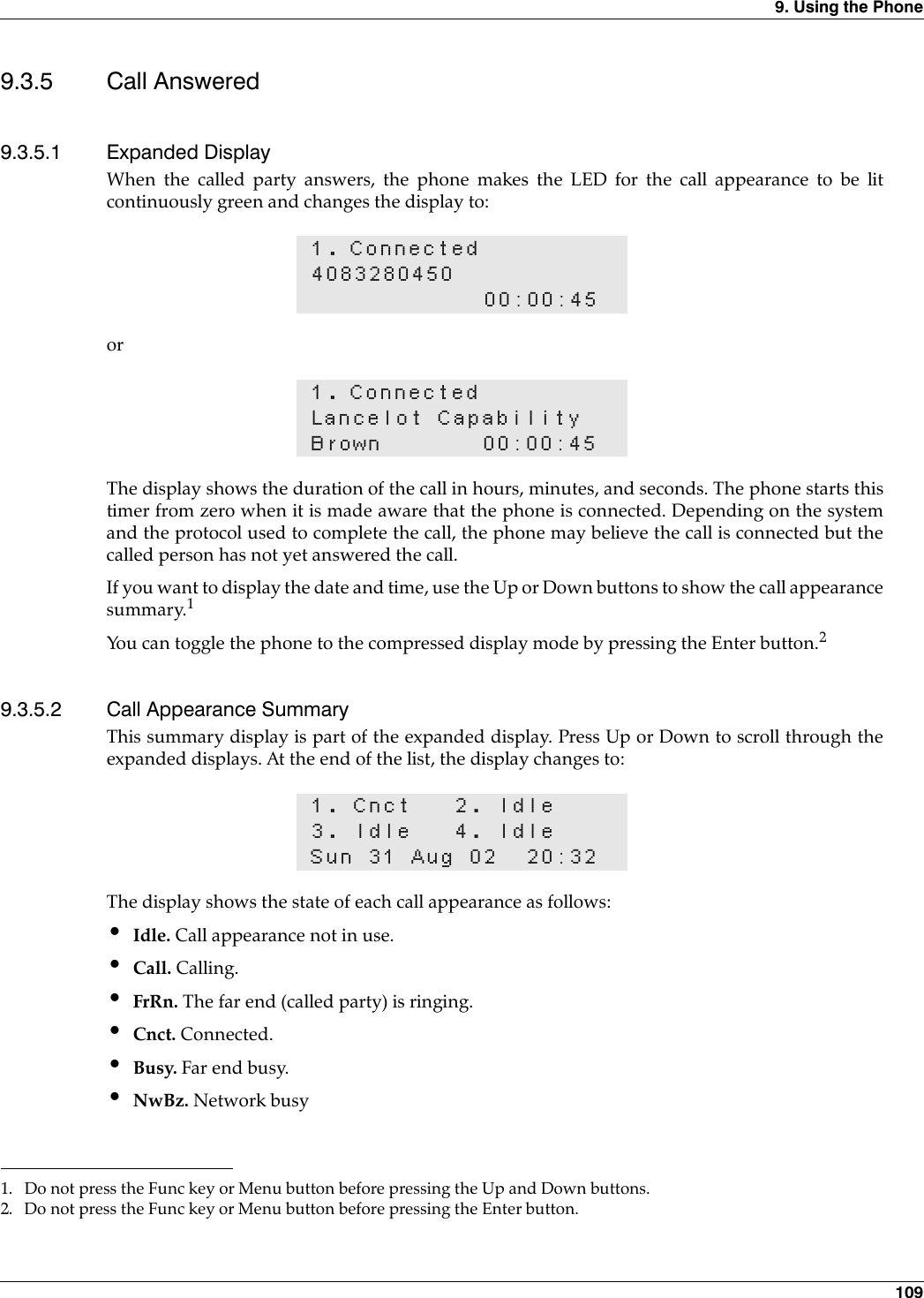 9. Using the Phone 1099.3.5 Call Answered9.3.5.1 Expanded DisplayWhen the called party answers, the phone makes the LED for the call appearance to be litcontinuously green and changes the display to:orThe display shows the duration of the call in hours, minutes, and seconds. The phone starts thistimer from zero when it is made aware that the phone is connected. Depending on the systemand the protocol used to complete the call, the phone may believe the call is connected but thecalled person has not yet answered the call.If you want to display the date and time, use the Up or Down buttons to show the call appearancesummary.1You can toggle the phone to the compressed display mode by pressing the Enter button.29.3.5.2 Call Appearance SummaryThis summary display is part of the expanded display. Press Up or Down to scroll through theexpanded displays. At the end of the list, the display changes to:The display shows the state of each call appearance as follows:•Idle. Call appearance not in use.•Call. Calling.•FrRn. The far end (called party) is ringing.•Cnct. Connected.•Busy. Far end busy.•NwBz. Network busy1. Connected408328045000:00:451. ConnectedLancelot CapabilityBrown 00:00:451. Do not press the Func key or Menu button before pressing the Up and Down buttons.2. Do not press the Func key or Menu button before pressing the Enter button.1. Cnct 2. Idle3. Idle 4. IdleSun 31 Aug 02 20:32