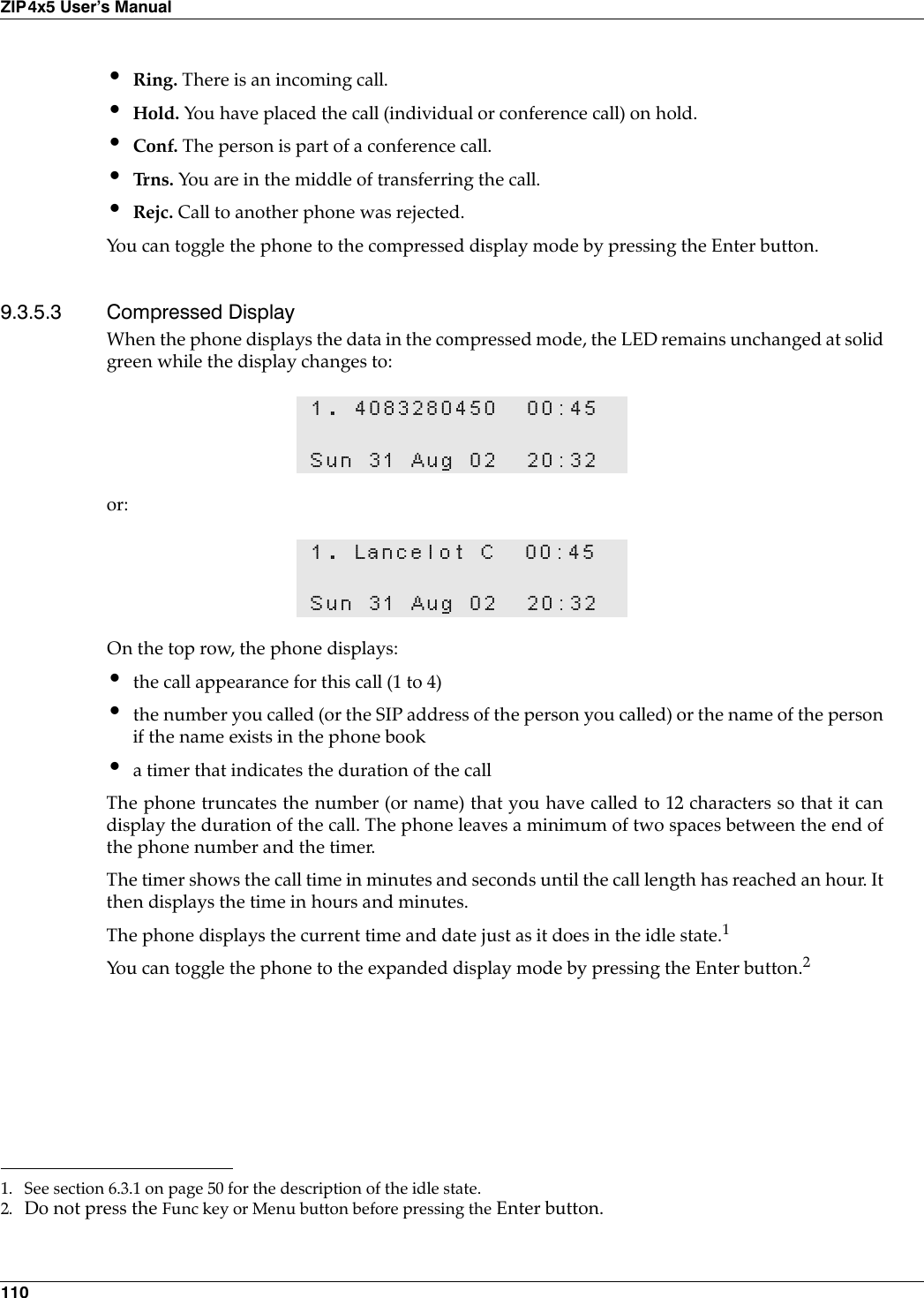 110ZIP4x5 User’s Manual•Ring. There is an incoming call.•Hold. You have placed the call (individual or conference call) on hold.•Conf. The person is part of a conference call.•Tr n s .  You are in the middle of transferring the call.•Rejc. Call to another phone was rejected.You can toggle the phone to the compressed display mode by pressing the Enter button.9.3.5.3 Compressed DisplayWhen the phone displays the data in the compressed mode, the LED remains unchanged at solidgreen while the display changes to:or:On the top row, the phone displays:•the call appearance for this call (1 to 4)•the number you called (or the SIP address of the person you called) or the name of the personif the name exists in the phone book•a timer that indicates the duration of the callThe phone truncates the number (or name) that you have called to 12 characters so that it candisplay the duration of the call. The phone leaves a minimum of two spaces between the end ofthe phone number and the timer.The timer shows the call time in minutes and seconds until the call length has reached an hour. Itthen displays the time in hours and minutes.The phone displays the current time and date just as it does in the idle state.1You can toggle the phone to the expanded display mode by pressing the Enter button.21. 4083280450 00:45Sun 31 Aug 02 20:321. Lancelot C 00:45Sun 31 Aug 02 20:321. See section 6.3.1 on page 50 for the description of the idle state.2. Do not press the Func key or Menu button before pressing the Enter button.