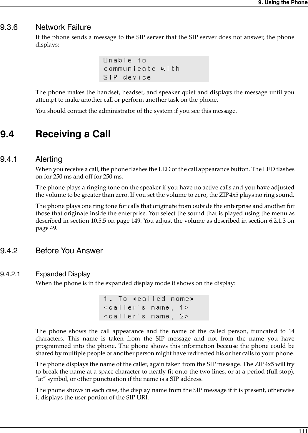 9. Using the Phone 1119.3.6 Network FailureIf the phone sends a message to the SIP server that the SIP server does not answer, the phonedisplays:The phone makes the handset, headset, and speaker quiet and displays the message until youattempt to make another call or perform another task on the phone.You should contact the administrator of the system if you see this message. 9.4 Receiving a Call9.4.1 AlertingWhen you receive a call, the phone flashes the LED of the call appearance button. The LED flasheson for 250 ms and off for 250 ms.The phone plays a ringing tone on the speaker if you have no active calls and you have adjustedthe volume to be greater than zero. If you set the volume to zero, the ZIP4x5 plays no ring sound.The phone plays one ring tone for calls that originate from outside the enterprise and another forthose that originate inside the enterprise. You select the sound that is played using the menu asdescribed in section 10.5.5 on page 149. You adjust the volume as described in section 6.2.1.3 onpage 49.9.4.2 Before You Answer9.4.2.1 Expanded DisplayWhen the phone is in the expanded display mode it shows on the display:The phone shows the call appearance and the name of the called person, truncated to 14characters. This name is taken from the SIP message and not from the name you haveprogrammed into the phone. The phone shows this information because the phone could beshared by multiple people or another person might have redirected his or her calls to your phone.The phone displays the name of the caller, again taken from the SIP message. The ZIP4x5 will tryto break the name at a space character to neatly fit onto the two lines, or at a period (full stop),“at” symbol, or other punctuation if the name is a SIP address.The phone shows in each case, the display name from the SIP message if it is present, otherwiseit displays the user portion of the SIP URI.Unable tocommunicate withSIP device1. To &lt;called name&gt;&lt;caller’s name, 1&gt;&lt;caller’s name, 2&gt;