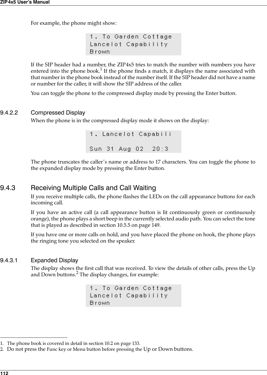 112ZIP4x5 User’s ManualFor example, the phone might show:If the SIP header had a number, the ZIP4x5 tries to match the number with numbers you haveentered into the phone book.1 If the phone finds a match, it displays the name associated withthat number in the phone book instead of the number itself. If the SIP header did not have a nameor number for the caller, it will show the SIP address of the caller.You can toggle the phone to the compressed display mode by pressing the Enter button.9.4.2.2 Compressed DisplayWhen the phone is in the compressed display mode it shows on the display:The phone truncates the caller’s name or address to 17 characters. You can toggle the phone tothe expanded display mode by pressing the Enter button.9.4.3 Receiving Multiple Calls and Call WaitingIf you receive multiple calls, the phone flashes the LEDs on the call appearance buttons for eachincoming call.If you have an active call (a call appearance button is lit continuously green or continuouslyorange), the phone plays a short beep in the currently selected audio path. You can select the tonethat is played as described in section 10.5.5 on page 149.If you have one or more calls on hold, and you have placed the phone on hook, the phone playsthe ringing tone you selected on the speaker.9.4.3.1 Expanded DisplayThe display shows the first call that was received. To view the details of other calls, press the Upand Down buttons.2 The display changes, for example:1. To Garden CottageLancelot CapabilityBrown1. The phone book is covered in detail in section 10.2 on page 133.1. Lancelot CapabiliSun 31 Aug 02 20:31. To Garden CottageLancelot CapabilityBrown2. Do not press the Func key or Menu button before pressing the Up or Down buttons.