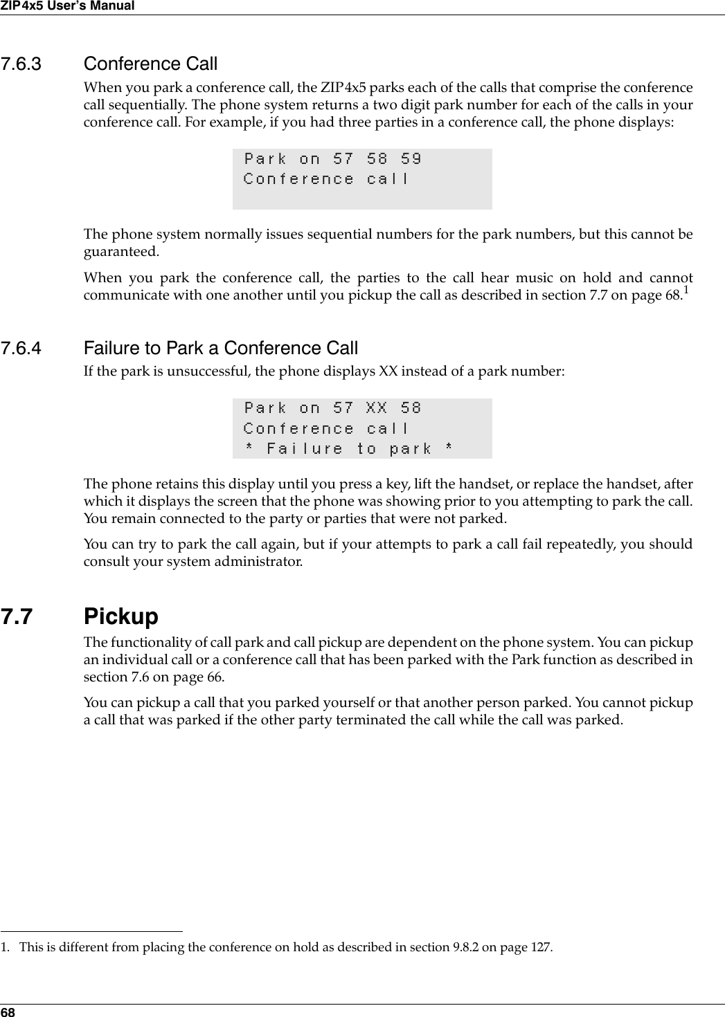 68ZIP4x5 User’s Manual7.6.3 Conference CallWhen you park a conference call, the ZIP4x5 parks each of the calls that comprise the conferencecall sequentially. The phone system returns a two digit park number for each of the calls in yourconference call. For example, if you had three parties in a conference call, the phone displays:The phone system normally issues sequential numbers for the park numbers, but this cannot beguaranteed.When you park the conference call, the parties to the call hear music on hold and cannotcommunicate with one another until you pickup the call as described in section 7.7 on page 68.17.6.4 Failure to Park a Conference CallIf the park is unsuccessful, the phone displays XX instead of a park number:The phone retains this display until you press a key, lift the handset, or replace the handset, afterwhich it displays the screen that the phone was showing prior to you attempting to park the call.You remain connected to the party or parties that were not parked.You can try to park the call again, but if your attempts to park a call fail repeatedly, you shouldconsult your system administrator.7.7 PickupThe functionality of call park and call pickup are dependent on the phone system. You can pickupan individual call or a conference call that has been parked with the Park function as described insection 7.6 on page 66. You can pickup a call that you parked yourself or that another person parked. You cannot pickupa call that was parked if the other party terminated the call while the call was parked.Park on 57 58 59Conference call1. This is different from placing the conference on hold as described in section 9.8.2 on page 127.Park on 57 XX 58Conference call* Failure to park *