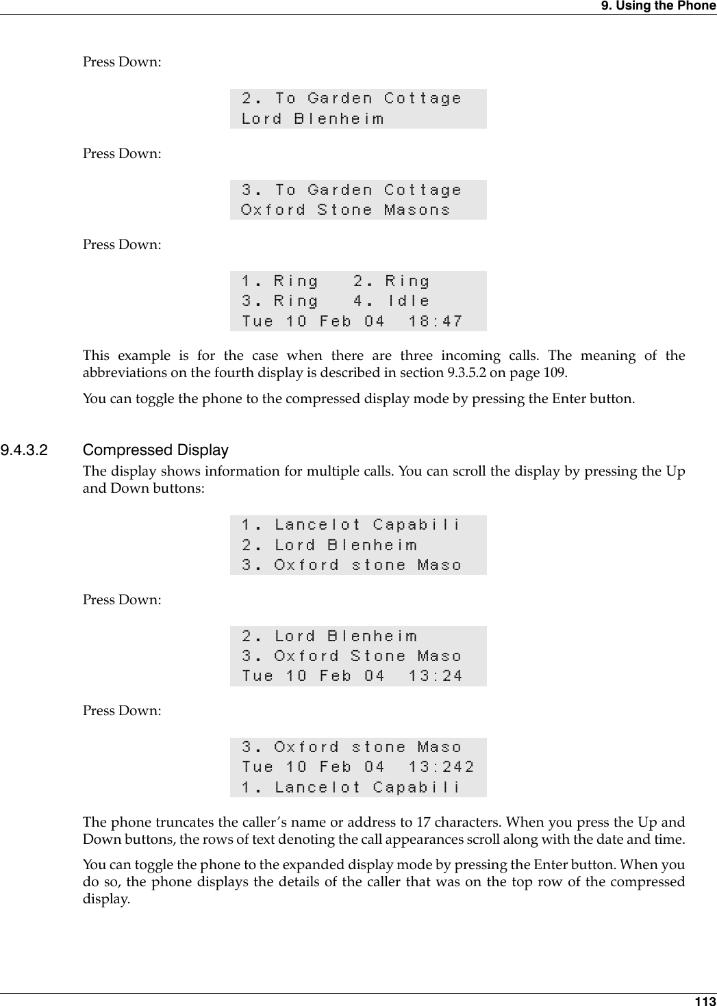 9. Using the Phone 113Press Down:Press Down:Press Down:This example is for the case when there are three incoming calls. The meaning of theabbreviations on the fourth display is described in section 9.3.5.2 on page 109.You can toggle the phone to the compressed display mode by pressing the Enter button.9.4.3.2 Compressed DisplayThe display shows information for multiple calls. You can scroll the display by pressing the Upand Down buttons:Press Down:Press Down:The phone truncates the caller’s name or address to 17 characters. When you press the Up andDown buttons, the rows of text denoting the call appearances scroll along with the date and time.You can toggle the phone to the expanded display mode by pressing the Enter button. When youdo so, the phone displays the details of the caller that was on the top row of the compresseddisplay.2. To Garden CottageLord Blenheim3. To Garden CottageOxford Stone Masons1. Ring 2. Ring3. Ring 4. IdleTue 10 Feb 04 18:471. Lancelot Capabili2. Lord Blenheim3. Oxford stone Maso2. Lord Blenheim3. Oxford Stone MasoTue 10 Feb 04 13:243. Oxford stone MasoTue 10 Feb 04 13:2421. Lancelot Capabili