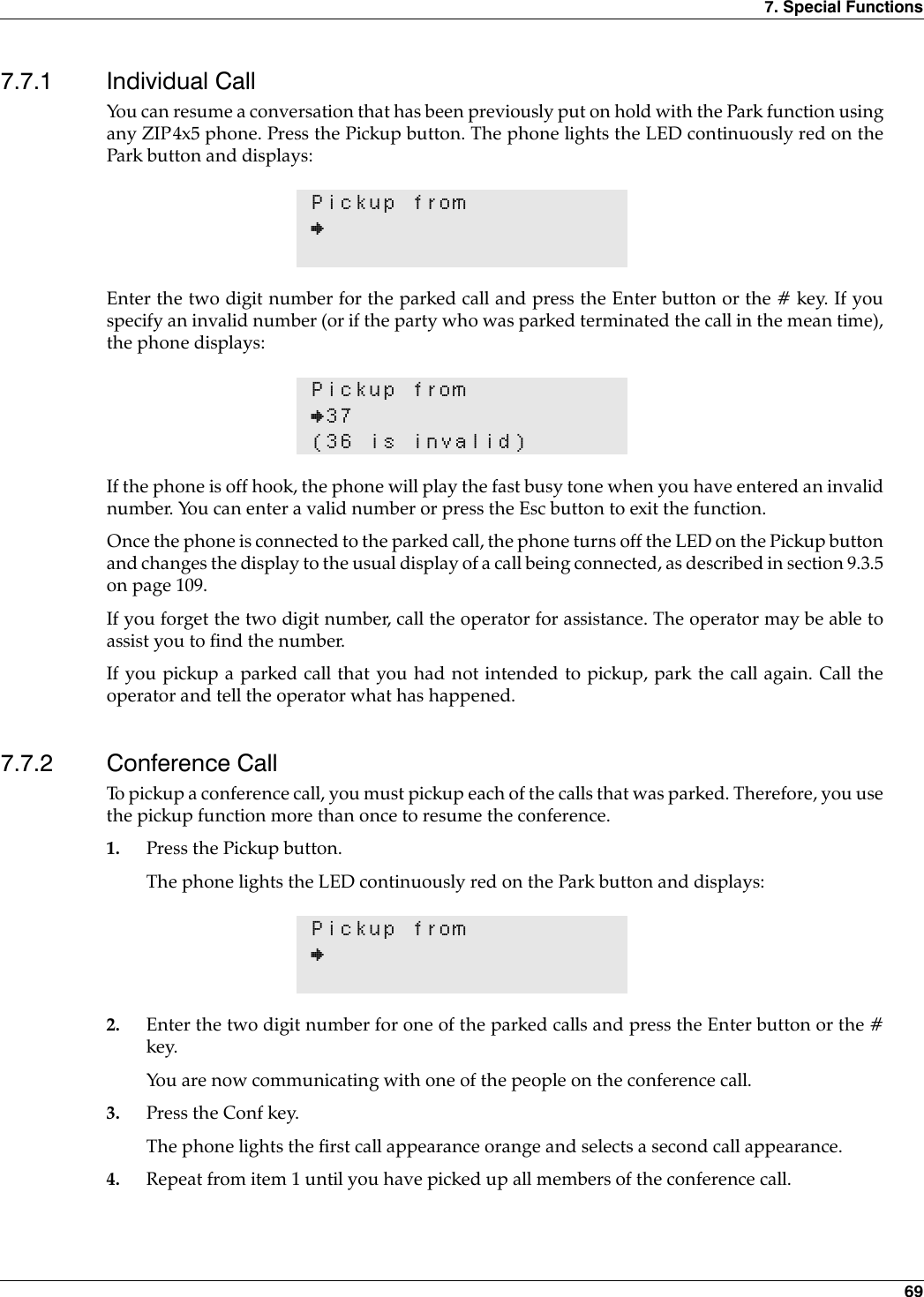 7. Special Functions 697.7.1 Individual CallYou can resume a conversation that has been previously put on hold with the Park function usingany ZIP4x5 phone. Press the Pickup button. The phone lights the LED continuously red on thePark button and displays:Enter the two digit number for the parked call and press the Enter button or the # key. If youspecify an invalid number (or if the party who was parked terminated the call in the mean time),the phone displays:If the phone is off hook, the phone will play the fast busy tone when you have entered an invalidnumber. You can enter a valid number or press the Esc button to exit the function.Once the phone is connected to the parked call, the phone turns off the LED on the Pickup buttonand changes the display to the usual display of a call being connected, as described in section 9.3.5on page 109.If you forget the two digit number, call the operator for assistance. The operator may be able toassist you to find the number.If you pickup a parked call that you had not intended to pickup, park the call again. Call theoperator and tell the operator what has happened.7.7.2 Conference CallTo pickup a conference call, you must pickup each of the calls that was parked. Therefore, you usethe pickup function more than once to resume the conference. 1. Press the Pickup button.The phone lights the LED continuously red on the Park button and displays:2. Enter the two digit number for one of the parked calls and press the Enter button or the #key.You are now communicating with one of the people on the conference call.3. Press the Conf key.The phone lights the first call appearance orange and selects a second call appearance.4. Repeat from item 1 until you have picked up all members of the conference call.Pickup from}Pickup from}37(36 is invalid)Pickup from}