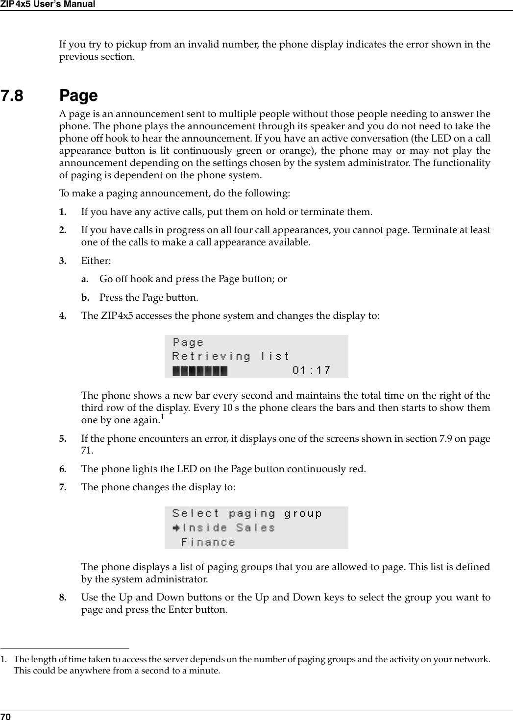 70ZIP4x5 User’s ManualIf you try to pickup from an invalid number, the phone display indicates the error shown in theprevious section.7.8 PageA page is an announcement sent to multiple people without those people needing to answer thephone. The phone plays the announcement through its speaker and you do not need to take thephone off hook to hear the announcement. If you have an active conversation (the LED on a callappearance button is lit continuously green or orange), the phone may or may not play theannouncement depending on the settings chosen by the system administrator. The functionalityof paging is dependent on the phone system.To make a paging announcement, do the following:1. If you have any active calls, put them on hold or terminate them.2. If you have calls in progress on all four call appearances, you cannot page. Terminate at leastone of the calls to make a call appearance available.3. Either:a. Go off hook and press the Page button; orb. Press the Page button. 4. The ZIP4x5 accesses the phone system and changes the display to:The phone shows a new bar every second and maintains the total time on the right of thethird row of the display. Every 10 s the phone clears the bars and then starts to show themone by one again.15. If the phone encounters an error, it displays one of the screens shown in section 7.9 on page71.6. The phone lights the LED on the Page button continuously red.7. The phone changes the display to:The phone displays a list of paging groups that you are allowed to page. This list is definedby the system administrator.8. Use the Up and Down buttons or the Up and Down keys to select the group you want topage and press the Enter button.PageRetrieving list••••••• 01:171. The length of time taken to access the server depends on the number of paging groups and the activity on your network.This could be anywhere from a second to a minute.Select paging group}Inside SalesFinance