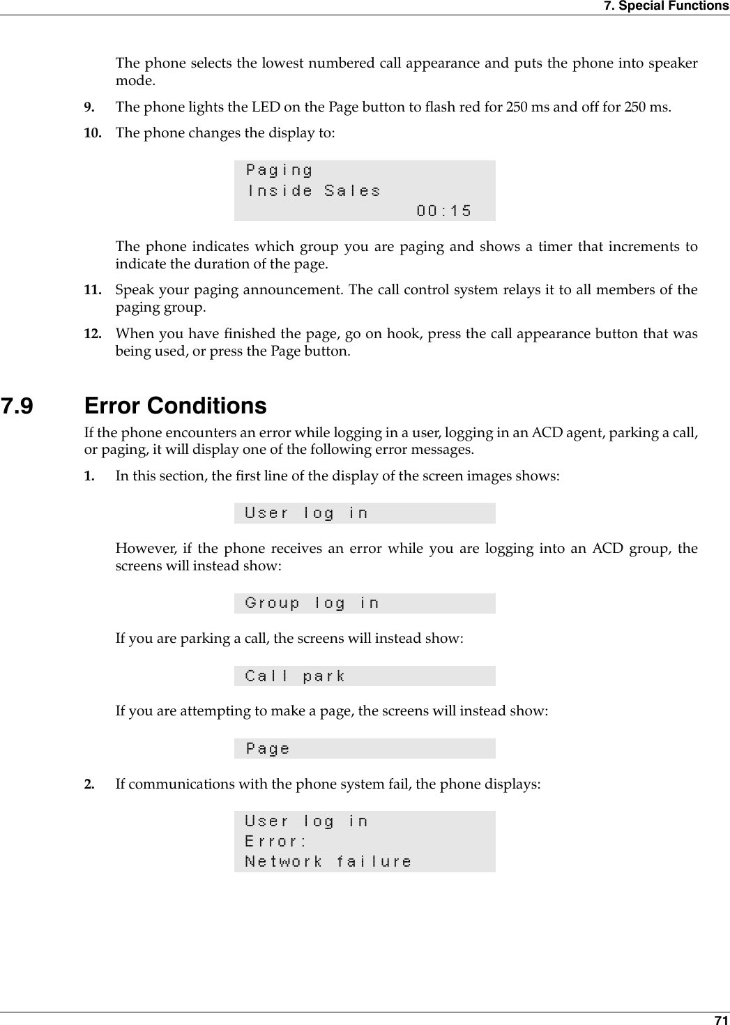 7. Special Functions 71The phone selects the lowest numbered call appearance and puts the phone into speakermode.9. The phone lights the LED on the Page button to flash red for 250 ms and off for 250 ms.10. The phone changes the display to:The phone indicates which group you are paging and shows a timer that increments toindicate the duration of the page.11. Speak your paging announcement. The call control system relays it to all members of thepaging group.12. When you have finished the page, go on hook, press the call appearance button that wasbeing used, or press the Page button.7.9 Error ConditionsIf the phone encounters an error while logging in a user, logging in an ACD agent, parking a call,or paging, it will display one of the following error messages.1. In this section, the first line of the display of the screen images shows:However, if the phone receives an error while you are logging into an ACD group, thescreens will instead show:If you are parking a call, the screens will instead show:If you are attempting to make a page, the screens will instead show:2. If communications with the phone system fail, the phone displays:PagingInside Sales00:15User log inGroup log inCall parkPageUser log inError:Network failure