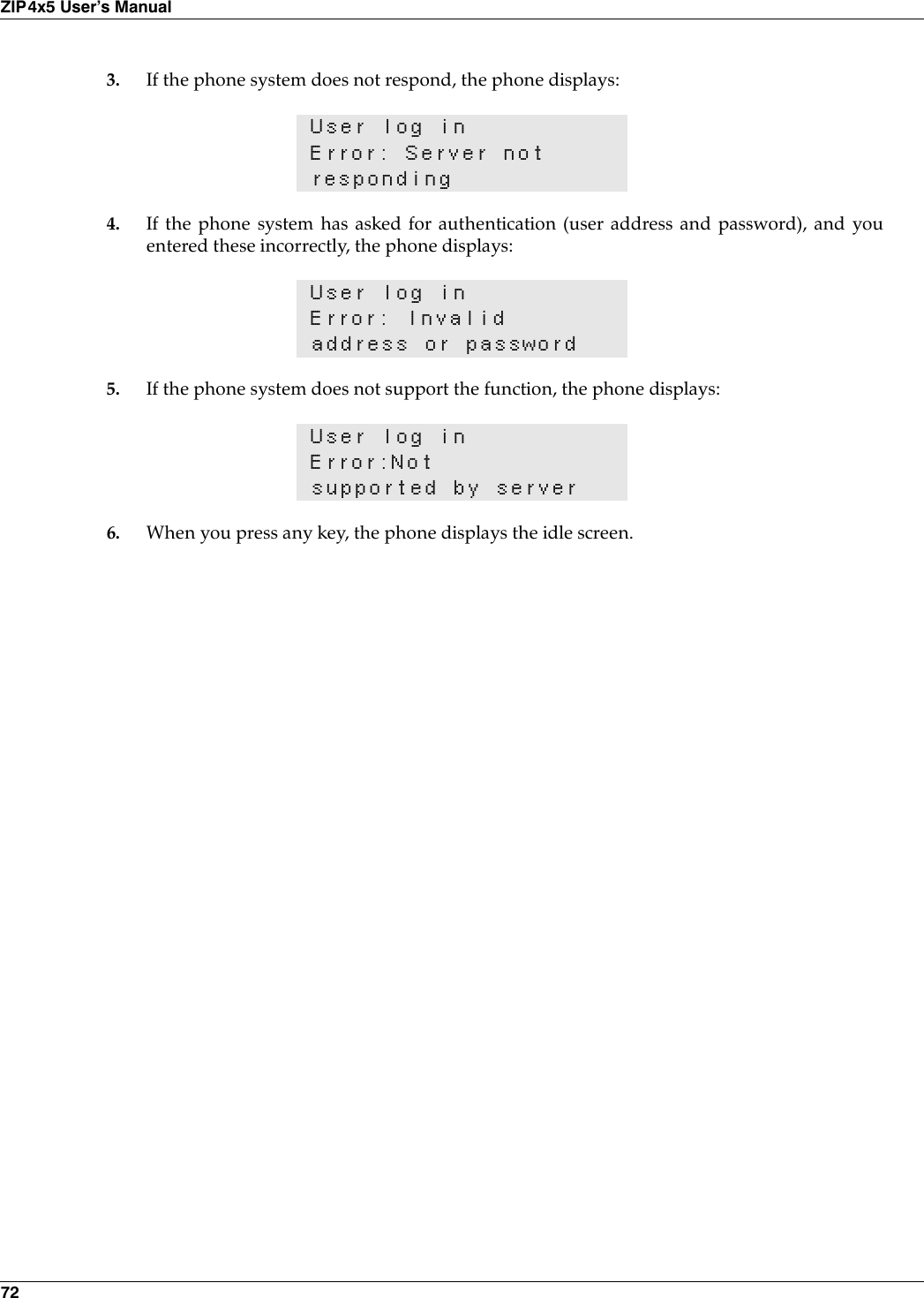 72ZIP4x5 User’s Manual3. If the phone system does not respond, the phone displays:4. If the phone system has asked for authentication (user address and password), and youentered these incorrectly, the phone displays:5. If the phone system does not support the function, the phone displays:6. When you press any key, the phone displays the idle screen.User log inError: Server notrespondingUser log inError: Invalid address or passwordUser log inError:Notsupported by server