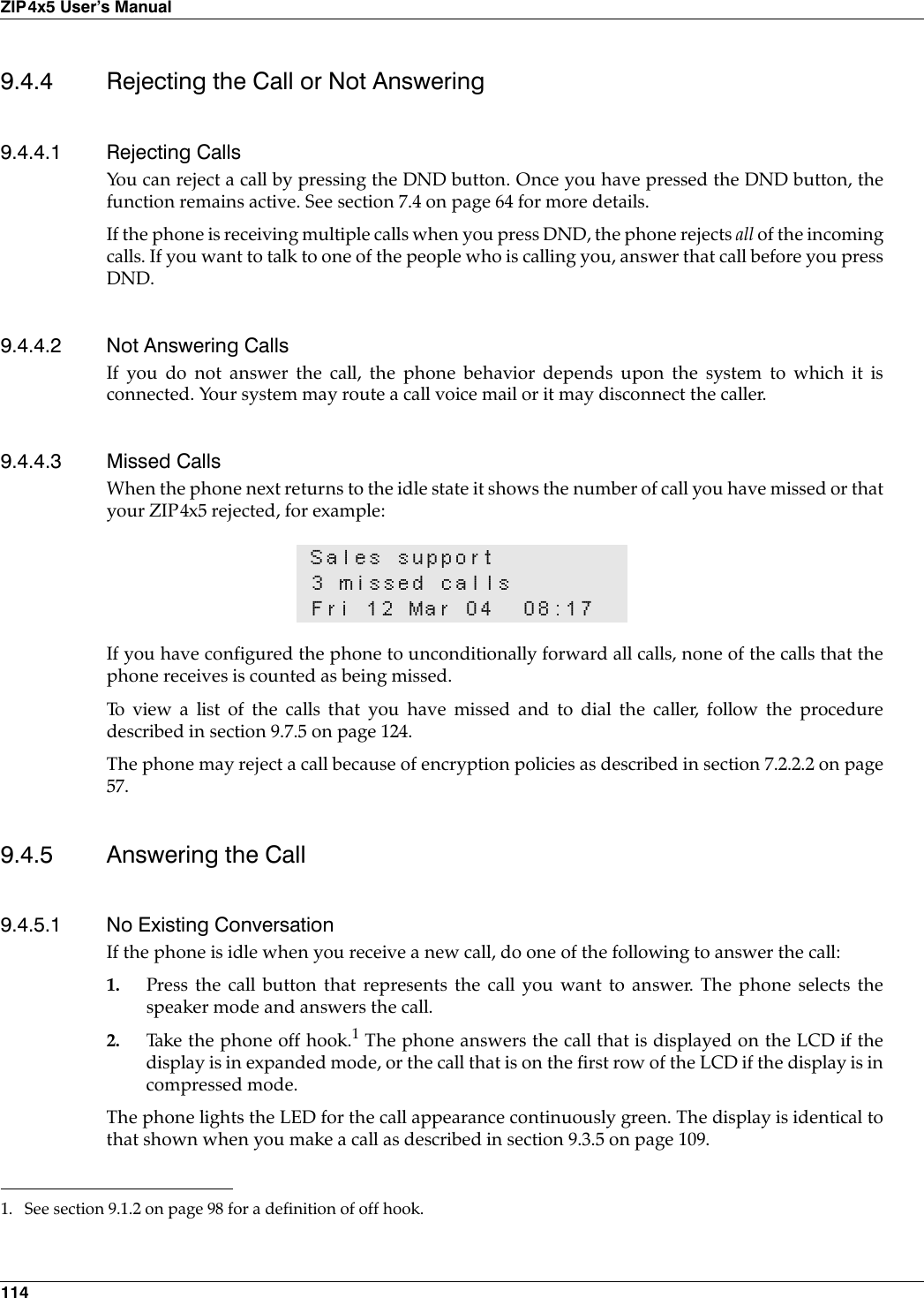 114ZIP4x5 User’s Manual9.4.4 Rejecting the Call or Not Answering9.4.4.1 Rejecting CallsYou can reject a call by pressing the DND button. Once you have pressed the DND button, thefunction remains active. See section 7.4 on page 64 for more details.If the phone is receiving multiple calls when you press DND, the phone rejects all of the incomingcalls. If you want to talk to one of the people who is calling you, answer that call before you pressDND.9.4.4.2 Not Answering CallsIf you do not answer the call, the phone behavior depends upon the system to which it isconnected. Your system may route a call voice mail or it may disconnect the caller.9.4.4.3 Missed CallsWhen the phone next returns to the idle state it shows the number of call you have missed or thatyour ZIP4x5 rejected, for example:If you have configured the phone to unconditionally forward all calls, none of the calls that thephone receives is counted as being missed.To view a list of the calls that you have missed and to dial the caller, follow the proceduredescribed in section 9.7.5 on page 124.The phone may reject a call because of encryption policies as described in section 7.2.2.2 on page57.9.4.5 Answering the Call9.4.5.1 No Existing ConversationIf the phone is idle when you receive a new call, do one of the following to answer the call:1. Press the call button that represents the call you want to answer. The phone selects thespeaker mode and answers the call.2. Take the phone off hook.1 The phone answers the call that is displayed on the LCD if thedisplay is in expanded mode, or the call that is on the first row of the LCD if the display is incompressed mode.The phone lights the LED for the call appearance continuously green. The display is identical tothat shown when you make a call as described in section 9.3.5 on page 109.Sales support3 missed callsFri 12 Mar 04 08:171. See section 9.1.2 on page 98 for a definition of off hook.
