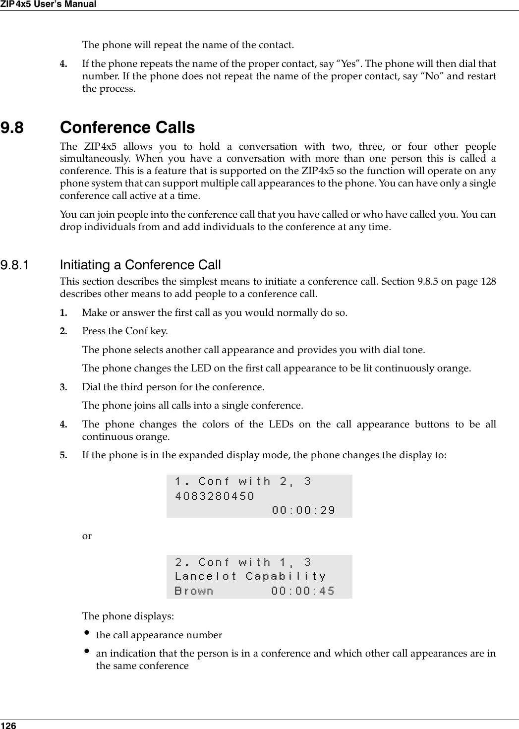 126ZIP4x5 User’s ManualThe phone will repeat the name of the contact.4. If the phone repeats the name of the proper contact, say “Yes”. The phone will then dial thatnumber. If the phone does not repeat the name of the proper contact, say “No” and restartthe process.9.8 Conference CallsThe ZIP4x5 allows you to hold a conversation with two, three, or four other peoplesimultaneously. When you have a conversation with more than one person this is called aconference. This is a feature that is supported on the ZIP4x5 so the function will operate on anyphone system that can support multiple call appearances to the phone. You can have only a singleconference call active at a time.You can join people into the conference call that you have called or who have called you. You candrop individuals from and add individuals to the conference at any time.9.8.1 Initiating a Conference CallThis section describes the simplest means to initiate a conference call. Section 9.8.5 on page 128describes other means to add people to a conference call.1. Make or answer the first call as you would normally do so.2. Press the Conf key.The phone selects another call appearance and provides you with dial tone.The phone changes the LED on the first call appearance to be lit continuously orange.3. Dial the third person for the conference.The phone joins all calls into a single conference.4. The phone changes the colors of the LEDs on the call appearance buttons to be allcontinuous orange.5. If the phone is in the expanded display mode, the phone changes the display to:orThe phone displays:•the call appearance number•an indication that the person is in a conference and which other call appearances are inthe same conference1. Conf with 2, 3408328045000:00:292. Conf with 1, 3Lancelot CapabilityBrown 00:00:45