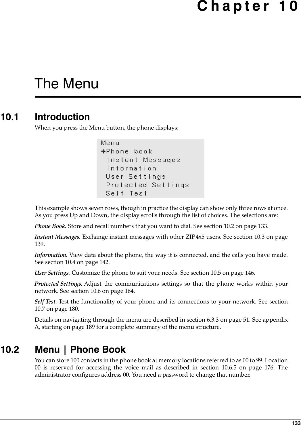 133 Chapter 10The Menu10.1 IntroductionWhen you press the Menu button, the phone displays:This example shows seven rows, though in practice the display can show only three rows at once.As you press Up and Down, the display scrolls through the list of choices. The selections are:Phone Book. Store and recall numbers that you want to dial. See section 10.2 on page 133.Instant Messages. Exchange instant messages with other ZIP4x5 users. See section 10.3 on page139.Information. View data about the phone, the way it is connected, and the calls you have made.See section 10.4 on page 142.User Settings. Customize the phone to suit your needs. See section 10.5 on page 146.Protected Settings. Adjust the communications settings so that the phone works within yournetwork. See section 10.6 on page 164.Self Test. Test the functionality of your phone and its connections to your network. See section10.7 on page 180.Details on navigating through the menu are described in section 6.3.3 on page 51. See appendixA, starting on page 189 for a complete summary of the menu structure.10.2 Menu | Phone BookYou can store 100 contacts in the phone book at memory locations referred to as 00 to 99. Location00 is reserved for accessing the voice mail as described in section 10.6.5 on page 176. Theadministrator configures address 00. You need a password to change that number.Menu}Phone bookInstant MessagesInformationUser SettingsProtected SettingsSelf Test