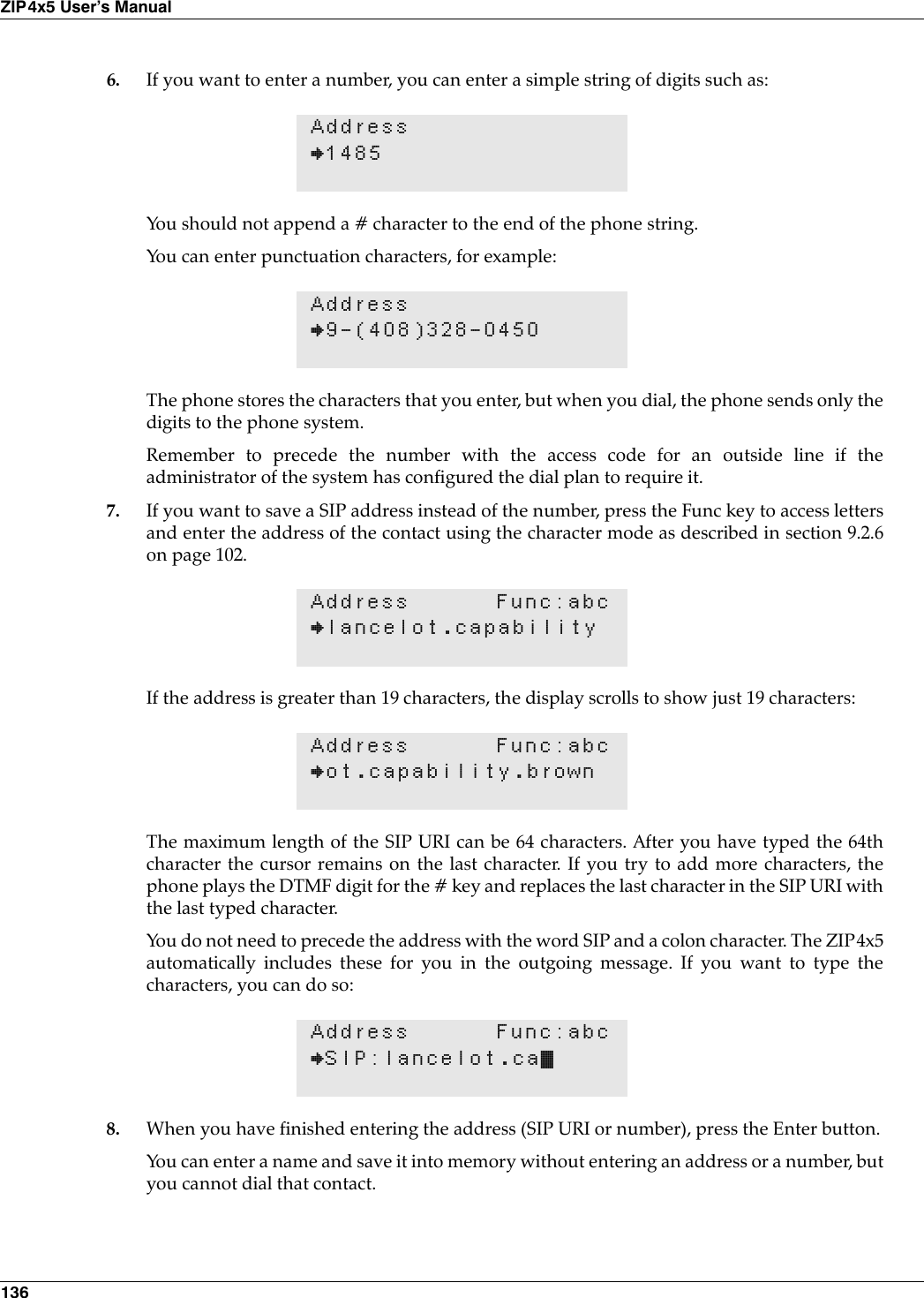 136ZIP4x5 User’s Manual6. If you want to enter a number, you can enter a simple string of digits such as:You should not append a # character to the end of the phone string.You can enter punctuation characters, for example:The phone stores the characters that you enter, but when you dial, the phone sends only thedigits to the phone system.Remember to precede the number with the access code for an outside line if theadministrator of the system has configured the dial plan to require it. 7. If you want to save a SIP address instead of the number, press the Func key to access lettersand enter the address of the contact using the character mode as described in section 9.2.6on page 102.If the address is greater than 19 characters, the display scrolls to show just 19 characters:The maximum length of the SIP URI can be 64 characters. After you have typed the 64thcharacter the cursor remains on the last character. If you try to add more characters, thephone plays the DTMF digit for the # key and replaces the last character in the SIP URI withthe last typed character.You do not need to precede the address with the word SIP and a colon character. The ZIP4x5automatically includes these for you in the outgoing message. If you want to type thecharacters, you can do so:8. When you have finished entering the address (SIP URI or number), press the Enter button.You can enter a name and save it into memory without entering an address or a number, butyou cannot dial that contact.Address}1485Address}9-(408)328-0450Address Func:abc}lancelot.capabilityAddress Func:abc}ot.capability.brownAddress Func:abc}SIP:lancelot.ca•