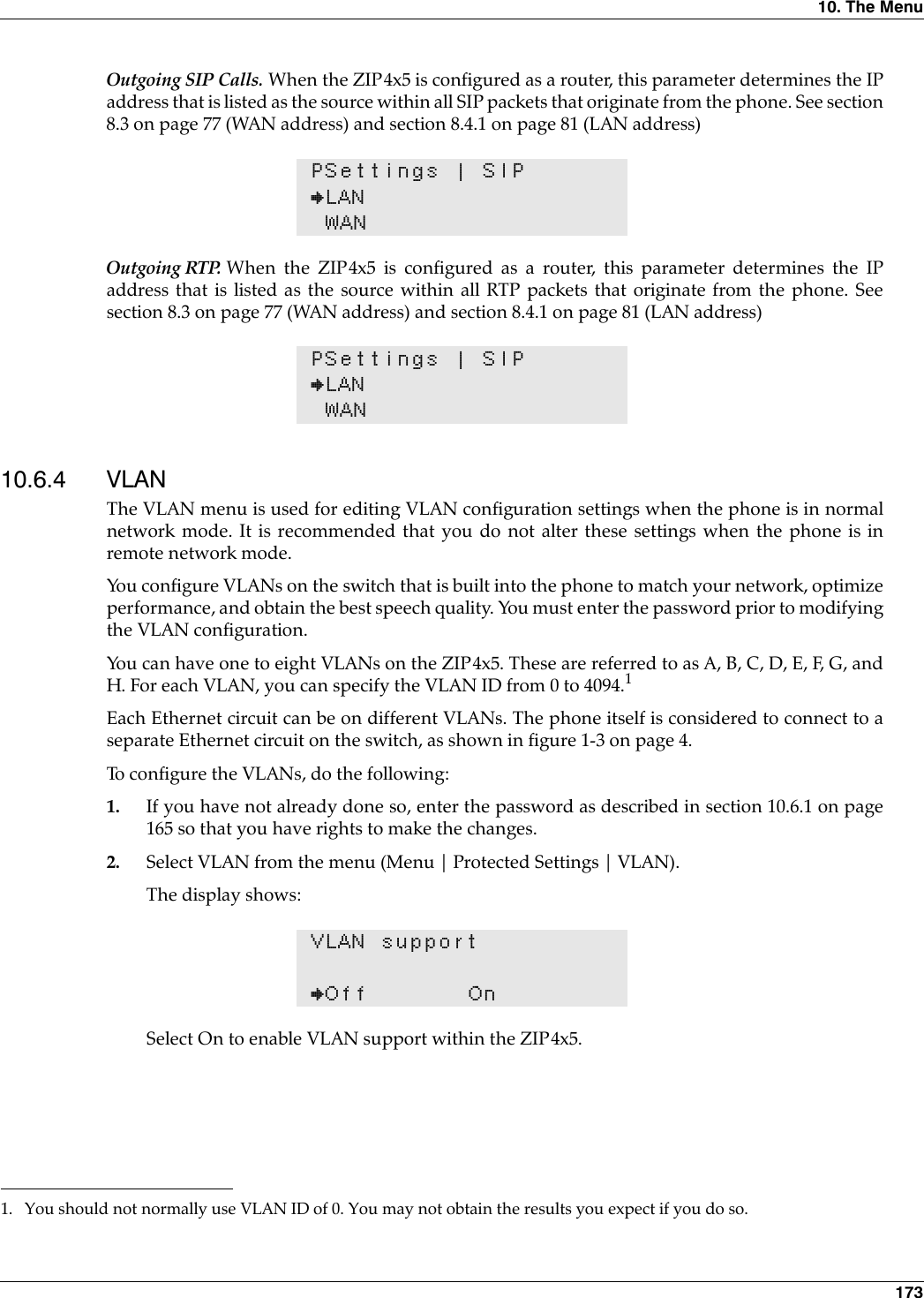 10. The Menu 173Outgoing SIP Calls. When the ZIP4x5 is configured as a router, this parameter determines the IPaddress that is listed as the source within all SIP packets that originate from the phone. See section8.3 on page 77 (WAN address) and section 8.4.1 on page 81 (LAN address)Outgoing RTP. When the ZIP4x5 is configured as a router, this parameter determines the IPaddress that is listed as the source within all RTP packets that originate from the phone. Seesection 8.3 on page 77 (WAN address) and section 8.4.1 on page 81 (LAN address)10.6.4 VLANThe VLAN menu is used for editing VLAN configuration settings when the phone is in normalnetwork mode. It is recommended that you do not alter these settings when the phone is inremote network mode.You configure VLANs on the switch that is built into the phone to match your network, optimizeperformance, and obtain the best speech quality. You must enter the password prior to modifyingthe VLAN configuration.You can have one to eight VLANs on the ZIP4x5. These are referred to as A, B, C, D, E, F, G, andH. For each VLAN, you can specify the VLAN ID from 0 to 4094.1Each Ethernet circuit can be on different VLANs. The phone itself is considered to connect to aseparate Ethernet circuit on the switch, as shown in figure 1-3 on page 4.To configure the VLANs, do the following:1. If you have not already done so, enter the password as described in section 10.6.1 on page165 so that you have rights to make the changes.2. Select VLAN from the menu (Menu | Protected Settings | VLAN).The display shows:Select On to enable VLAN support within the ZIP4x5.PSettings | SIP}LANWANPSettings | SIP}LANWAN1. You should not normally use VLAN ID of 0. You may not obtain the results you expect if you do so.VLAN support}Off On
