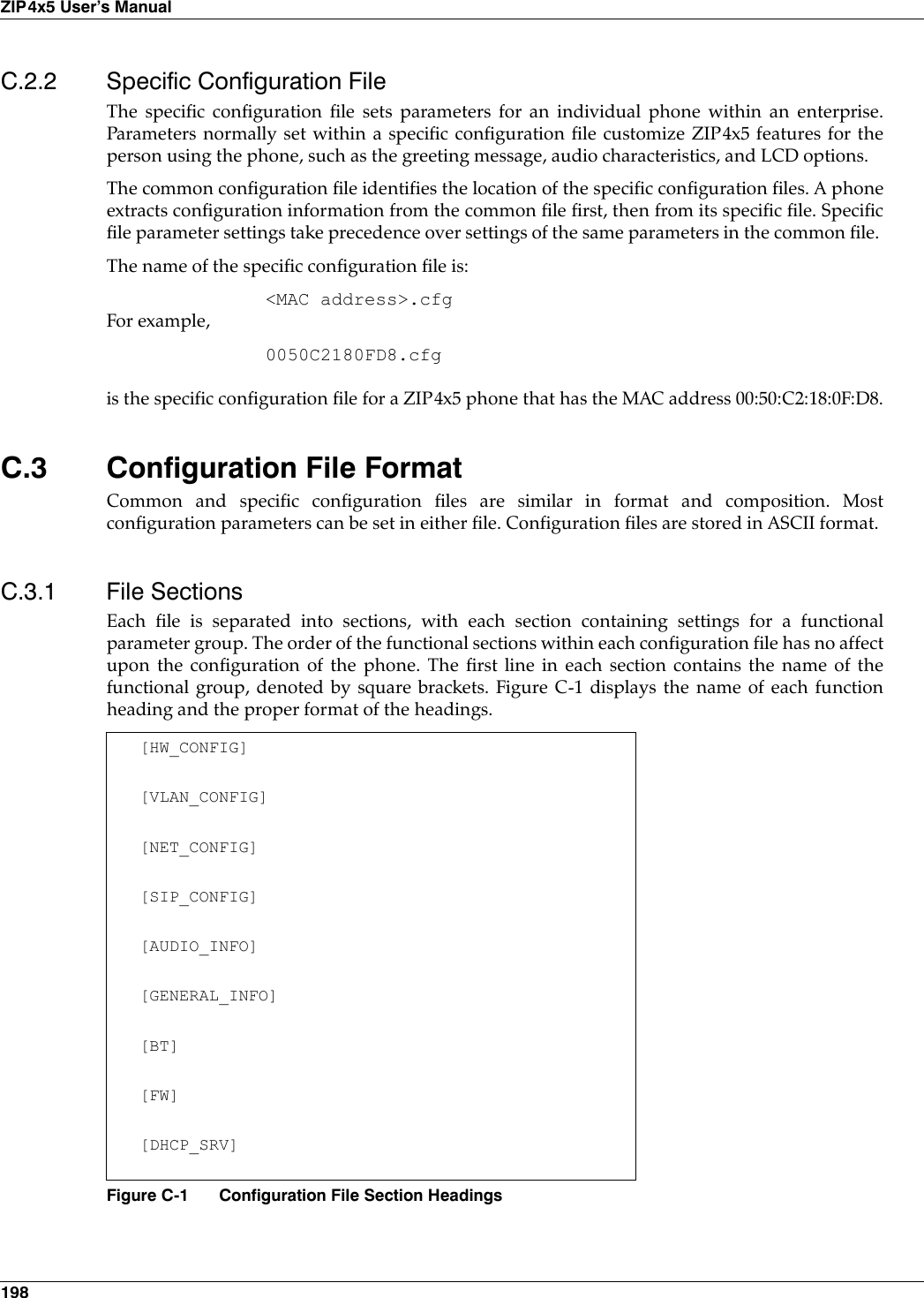 198ZIP4x5 User’s ManualC.2.2 Specific Configuration FileThe specific configuration file sets parameters for an individual phone within an enterprise.Parameters normally set within a specific configuration file customize ZIP4x5 features for theperson using the phone, such as the greeting message, audio characteristics, and LCD options.The common configuration file identifies the location of the specific configuration files. A phoneextracts configuration information from the common file first, then from its specific file. Specificfile parameter settings take precedence over settings of the same parameters in the common file. The name of the specific configuration file is:&lt;MAC address&gt;.cfgFor example,0050C2180FD8.cfgis the specific configuration file for a ZIP4x5 phone that has the MAC address 00:50:C2:18:0F:D8.C.3 Configuration File FormatCommon and specific configuration files are similar in format and composition. Mostconfiguration parameters can be set in either file. Configuration files are stored in ASCII format. C.3.1 File SectionsEach file is separated into sections, with each section containing settings for a functionalparameter group. The order of the functional sections within each configuration file has no affectupon the configuration of the phone. The first line in each section contains the name of thefunctional group, denoted by square brackets. Figure C-1 displays the name of each functionheading and the proper format of the headings.[HW_CONFIG][VLAN_CONFIG][NET_CONFIG][SIP_CONFIG][AUDIO_INFO][GENERAL_INFO][BT][FW][DHCP_SRV]Figure C-1 Configuration File Section Headings