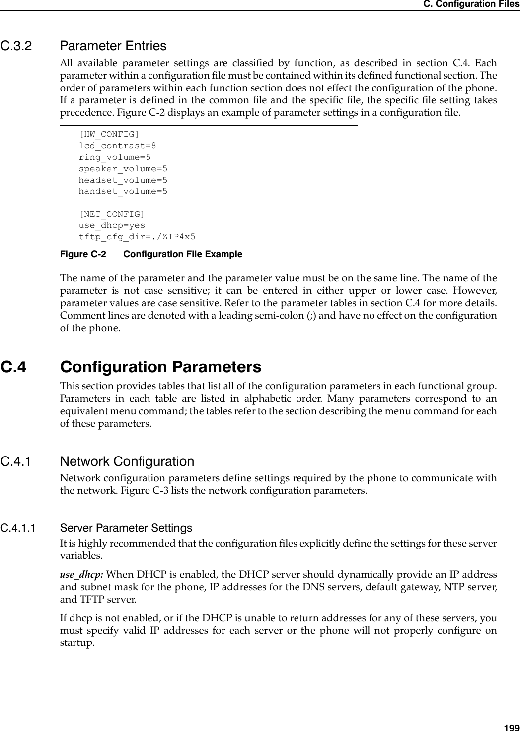 C. Configuration Files 199C.3.2 Parameter EntriesAll available parameter settings are classified by function, as described in section C.4. Eachparameter within a configuration file must be contained within its defined functional section. Theorder of parameters within each function section does not effect the configuration of the phone.If a parameter is defined in the common file and the specific file, the specific file setting takesprecedence. Figure C-2 displays an example of parameter settings in a configuration file.The name of the parameter and the parameter value must be on the same line. The name of theparameter is not case sensitive; it can be entered in either upper or lower case. However,parameter values are case sensitive. Refer to the parameter tables in section C.4 for more details.Comment lines are denoted with a leading semi-colon (;) and have no effect on the configurationof the phone.C.4 Configuration ParametersThis section provides tables that list all of the configuration parameters in each functional group.Parameters in each table are listed in alphabetic order. Many parameters correspond to anequivalent menu command; the tables refer to the section describing the menu command for eachof these parameters.C.4.1 Network ConfigurationNetwork configuration parameters define settings required by the phone to communicate withthe network. Figure C-3 lists the network configuration parameters.C.4.1.1 Server Parameter SettingsIt is highly recommended that the configuration files explicitly define the settings for these servervariables.use_dhcp: When DHCP is enabled, the DHCP server should dynamically provide an IP addressand subnet mask for the phone, IP addresses for the DNS servers, default gateway, NTP server,and TFTP server. If dhcp is not enabled, or if the DHCP is unable to return addresses for any of these servers, youmust specify valid IP addresses for each server or the phone will not properly configure onstartup.[HW_CONFIG]lcd_contrast=8ring_volume=5speaker_volume=5headset_volume=5handset_volume=5[NET_CONFIG]use_dhcp=yestftp_cfg_dir=./ZIP4x5Figure C-2 Configuration File Example