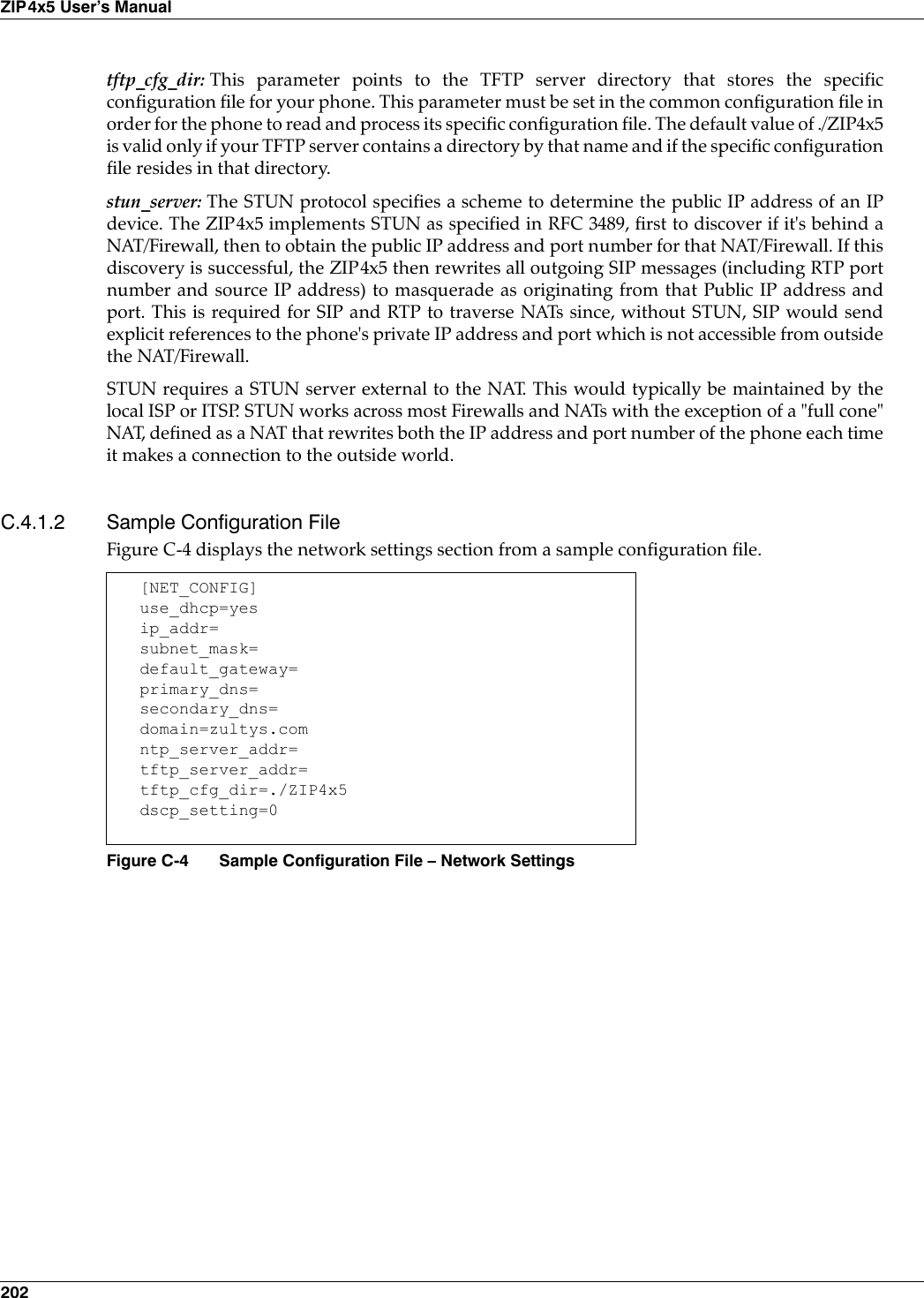 202ZIP4x5 User’s Manualtftp_cfg_dir: This parameter points to the TFTP server directory that stores the specificconfiguration file for your phone. This parameter must be set in the common configuration file inorder for the phone to read and process its specific configuration file. The default value of ./ZIP4x5is valid only if your TFTP server contains a directory by that name and if the specific configurationfile resides in that directory.stun_server: The STUN protocol specifies a scheme to determine the public IP address of an IPdevice. The ZIP4x5 implements STUN as specified in RFC 3489, first to discover if it&apos;s behind aNAT/Firewall, then to obtain the public IP address and port number for that NAT/Firewall. If thisdiscovery is successful, the ZIP4x5 then rewrites all outgoing SIP messages (including RTP portnumber and source IP address) to masquerade as originating from that Public IP address andport. This is required for SIP and RTP to traverse NATs since, without STUN, SIP would sendexplicit references to the phone&apos;s private IP address and port which is not accessible from outsidethe NAT/Firewall.STUN requires a STUN server external to the NAT. This would typically be maintained by thelocal ISP or ITSP. STUN works across most Firewalls and NATs with the exception of a &quot;full cone&quot;NAT, defined as a NAT that rewrites both the IP address and port number of the phone each timeit makes a connection to the outside world.C.4.1.2 Sample Configuration File Figure C-4 displays the network settings section from a sample configuration file.[NET_CONFIG]use_dhcp=yesip_addr=subnet_mask=default_gateway=primary_dns=secondary_dns=domain=zultys.comntp_server_addr=tftp_server_addr=tftp_cfg_dir=./ZIP4x5dscp_setting=0Figure C-4 Sample Configuration File – Network Settings