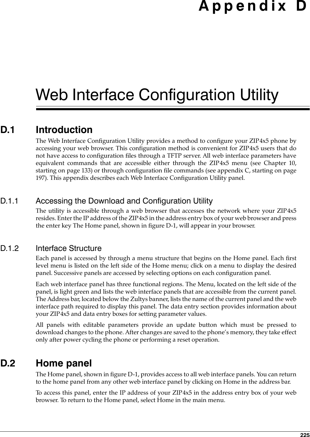 225 Appendix DWeb Interface Configuration UtilityD.1 IntroductionThe Web Interface Configuration Utility provides a method to configure your ZIP4x5 phone byaccessing your web browser. This configuration method is convenient for ZIP4x5 users that donot have access to configuration files through a TFTP server. All web interface parameters haveequivalent commands that are accessible either through the ZIP4x5 menu (see Chapter 10,starting on page 133) or through configuration file commands (see appendix C, starting on page197). This appendix describes each Web Interface Configuration Utility panel.D.1.1 Accessing the Download and Configuration UtilityThe utility is accessible through a web browser that accesses the network where your ZIP4x5resides. Enter the IP address of the ZIP4x5 in the address entry box of your web browser and pressthe enter key The Home panel, shown in figure D-1, will appear in your browser.D.1.2 Interface StructureEach panel is accessed by through a menu structure that begins on the Home panel. Each firstlevel menu is listed on the left side of the Home menu; click on a menu to display the desiredpanel. Successive panels are accessed by selecting options on each configuration panel.Each web interface panel has three functional regions. The Menu, located on the left side of thepanel, is light green and lists the web interface panels that are accessible from the current panel.The Address bar, located below the Zultys banner, lists the name of the current panel and the webinterface path required to display this panel. The data entry section provides information aboutyour ZIP4x5 and data entry boxes for setting parameter values. All panels with editable parameters provide an update button which must be pressed todownload changes to the phone. After changes are saved to the phone’s memory, they take effectonly after power cycling the phone or performing a reset operation.D.2 Home panelThe Home panel, shown in figure D-1, provides access to all web interface panels. You can returnto the home panel from any other web interface panel by clicking on Home in the address bar.To access this panel, enter the IP address of your ZIP4x5 in the address entry box of your webbrowser. To return to the Home panel, select Home in the main menu.