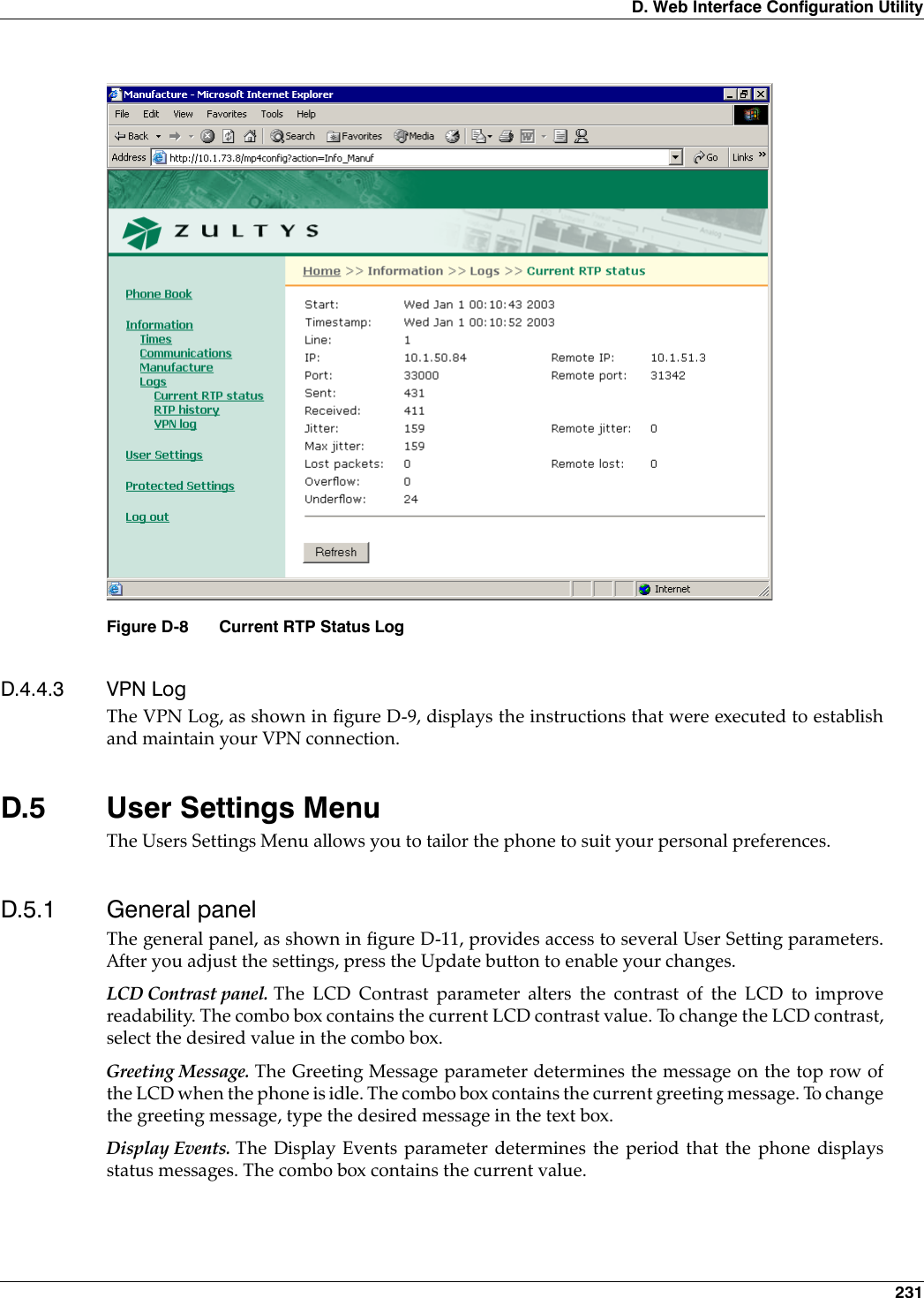 D. Web Interface Configuration Utility 231D.4.4.3 VPN LogThe VPN Log, as shown in figure D-9, displays the instructions that were executed to establishand maintain your VPN connection.D.5 User Settings MenuThe Users Settings Menu allows you to tailor the phone to suit your personal preferences.D.5.1 General panelThe general panel, as shown in figure D-11, provides access to several User Setting parameters.After you adjust the settings, press the Update button to enable your changes.LCD Contrast panel. The LCD Contrast parameter alters the contrast of the LCD to improvereadability. The combo box contains the current LCD contrast value. To change the LCD contrast,select the desired value in the combo box.Greeting Message. The Greeting Message parameter determines the message on the top row ofthe LCD when the phone is idle. The combo box contains the current greeting message. To changethe greeting message, type the desired message in the text box.Display Events. The Display Events parameter determines the period that the phone displaysstatus messages. The combo box contains the current value.Figure D-8 Current RTP Status Log