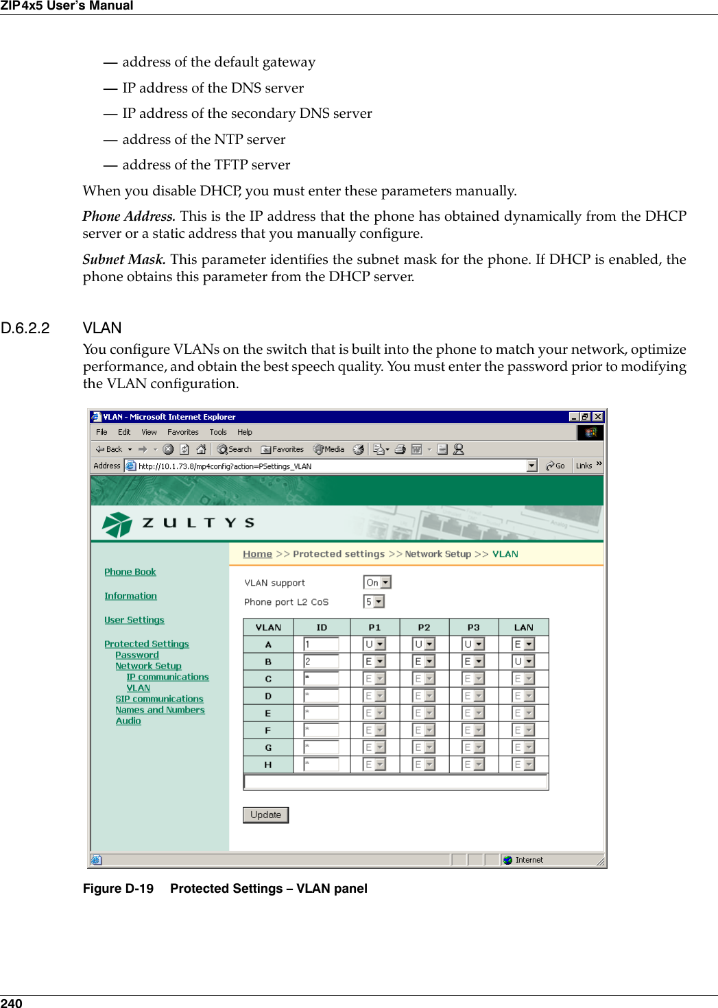 240ZIP4x5 User’s Manual—address of the default gateway—IP address of the DNS server—IP address of the secondary DNS server—address of the NTP server—address of the TFTP serverWhen you disable DHCP, you must enter these parameters manually.Phone Address. This is the IP address that the phone has obtained dynamically from the DHCPserver or a static address that you manually configure.Subnet Mask. This parameter identifies the subnet mask for the phone. If DHCP is enabled, thephone obtains this parameter from the DHCP server.D.6.2.2 VLANYou configure VLANs on the switch that is built into the phone to match your network, optimizeperformance, and obtain the best speech quality. You must enter the password prior to modifyingthe VLAN configuration.Figure D-19 Protected Settings – VLAN panel