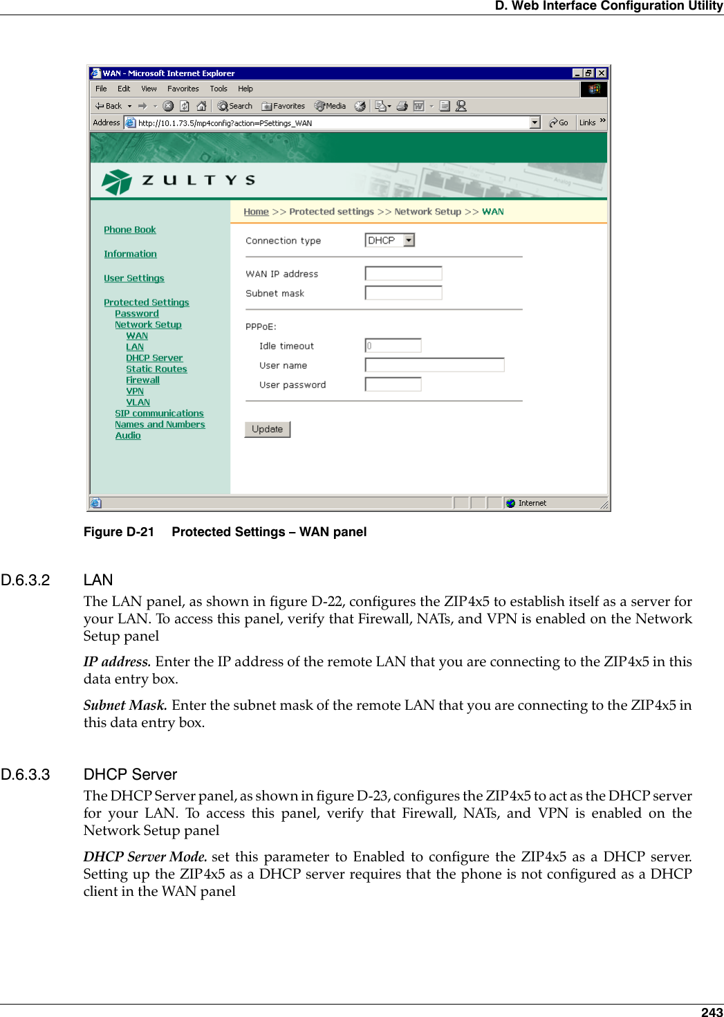 D. Web Interface Configuration Utility 243D.6.3.2 LANThe LAN panel, as shown in figure D-22, configures the ZIP4x5 to establish itself as a server foryour LAN. To access this panel, verify that Firewall, NATs, and VPN is enabled on the NetworkSetup panelIP address. Enter the IP address of the remote LAN that you are connecting to the ZIP4x5 in thisdata entry box.Subnet Mask. Enter the subnet mask of the remote LAN that you are connecting to the ZIP4x5 inthis data entry box.D.6.3.3 DHCP ServerThe DHCP Server panel, as shown in figure D-23, configures the ZIP4x5 to act as the DHCP serverfor your LAN. To access this panel, verify that Firewall, NATs, and VPN is enabled on theNetwork Setup panelDHCP Server Mode. set this parameter to Enabled to configure the ZIP4x5 as a DHCP server.Setting up the ZIP4x5 as a DHCP server requires that the phone is not configured as a DHCPclient in the WAN panelFigure D-21 Protected Settings – WAN panel
