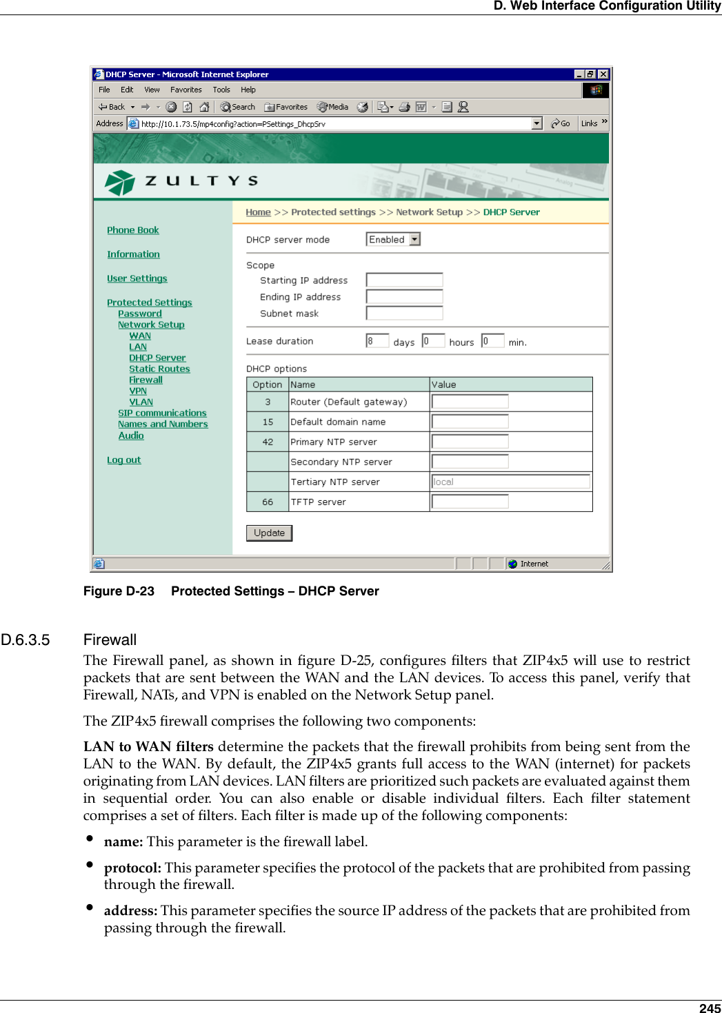 D. Web Interface Configuration Utility 245D.6.3.5 FirewallThe Firewall panel, as shown in figure D-25, configures filters that ZIP4x5 will use to restrictpackets that are sent between the WAN and the LAN devices. To access this panel, verify thatFirewall, NATs, and VPN is enabled on the Network Setup panel.The ZIP4x5 firewall comprises the following two components:LAN to WAN filters determine the packets that the firewall prohibits from being sent from theLAN to the WAN. By default, the ZIP4x5 grants full access to the WAN (internet) for packetsoriginating from LAN devices. LAN filters are prioritized such packets are evaluated against themin sequential order. You can also enable or disable individual filters. Each filter statementcomprises a set of filters. Each filter is made up of the following components:•name: This parameter is the firewall label.•protocol: This parameter specifies the protocol of the packets that are prohibited from passingthrough the firewall.•address: This parameter specifies the source IP address of the packets that are prohibited frompassing through the firewall.Figure D-23 Protected Settings – DHCP Server