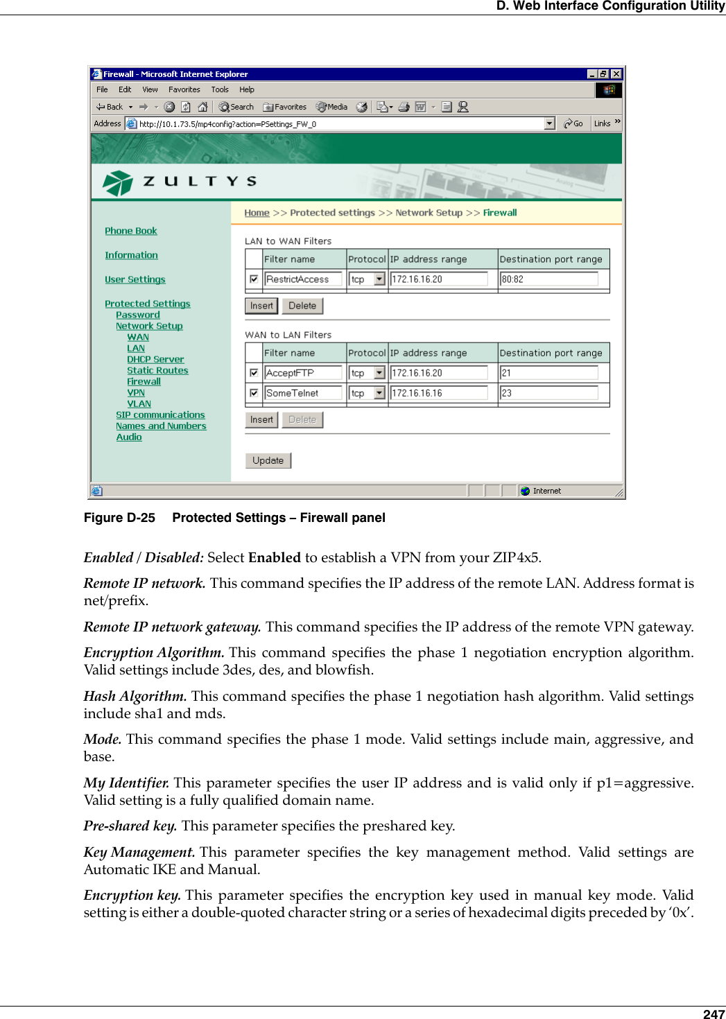 D. Web Interface Configuration Utility 247Enabled / Disabled: Select Enabled to establish a VPN from your ZIP4x5.Remote IP network. This command specifies the IP address of the remote LAN. Address format isnet/prefix.Remote IP network gateway. This command specifies the IP address of the remote VPN gateway.Encryption Algorithm. This command specifies the phase 1 negotiation encryption algorithm.Valid settings include 3des, des, and blowfish.Hash Algorithm. This command specifies the phase 1 negotiation hash algorithm. Valid settingsinclude sha1 and mds.Mode. This command specifies the phase 1 mode. Valid settings include main, aggressive, andbase.My Identifier. This parameter specifies the user IP address and is valid only if p1=aggressive.Valid setting is a fully qualified domain name.Pre-shared key. This parameter specifies the preshared key.Key Management. This parameter specifies the key management method. Valid settings areAutomatic IKE and Manual.Encryption key. This parameter specifies the encryption key used in manual key mode. Validsetting is either a double-quoted character string or a series of hexadecimal digits preceded by ‘0x’.Figure D-25 Protected Settings – Firewall panel