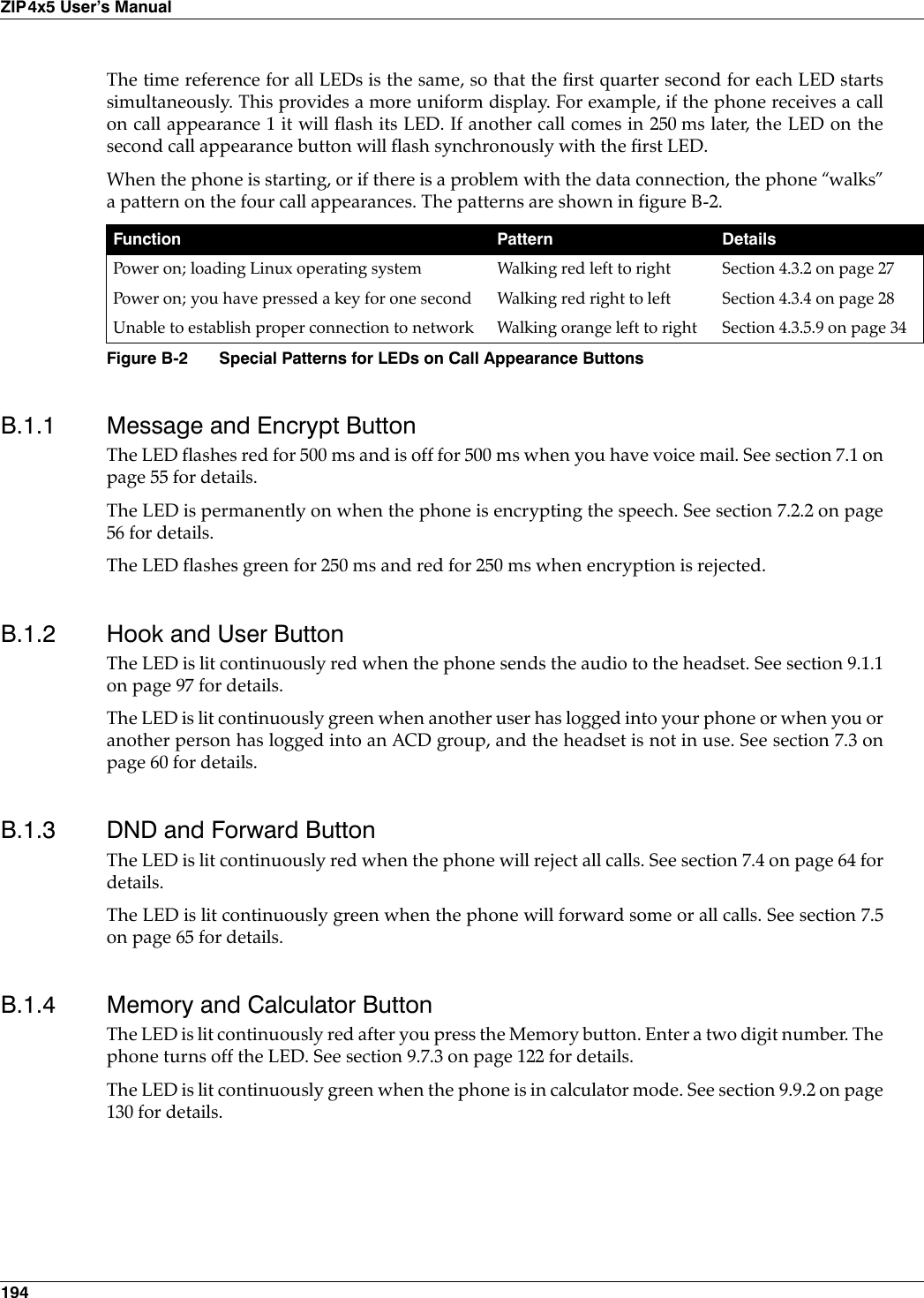 194ZIP4x5 User’s ManualThe time reference for all LEDs is the same, so that the first quarter second for each LED startssimultaneously. This provides a more uniform display. For example, if the phone receives a callon call appearance 1 it will flash its LED. If another call comes in 250 ms later, the LED on thesecond call appearance button will flash synchronously with the first LED.When the phone is starting, or if there is a problem with the data connection, the phone “walks”a pattern on the four call appearances. The patterns are shown in figure B-2.B.1.1 Message and Encrypt ButtonThe LED flashes red for 500 ms and is off for 500 ms when you have voice mail. See section 7.1 onpage 55 for details.The LED is permanently on when the phone is encrypting the speech. See section 7.2.2 on page56 for details.The LED flashes green for 250 ms and red for 250 ms when encryption is rejected.B.1.2 Hook and User ButtonThe LED is lit continuously red when the phone sends the audio to the headset. See section 9.1.1on page 97 for details.The LED is lit continuously green when another user has logged into your phone or when you oranother person has logged into an ACD group, and the headset is not in use. See section 7.3 onpage 60 for details.B.1.3 DND and Forward ButtonThe LED is lit continuously red when the phone will reject all calls. See section 7.4 on page 64 fordetails.The LED is lit continuously green when the phone will forward some or all calls. See section 7.5on page 65 for details.B.1.4 Memory and Calculator ButtonThe LED is lit continuously red after you press the Memory button. Enter a two digit number. Thephone turns off the LED. See section 9.7.3 on page 122 for details.The LED is lit continuously green when the phone is in calculator mode. See section 9.9.2 on page130 for details.Function Pattern DetailsPower on; loading Linux operating system Walking red left to right Section 4.3.2 on page 27Power on; you have pressed a key for one second Walking red right to left Section 4.3.4 on page 28Unable to establish proper connection to network Walking orange left to right Section 4.3.5.9 on page 34Figure B-2 Special Patterns for LEDs on Call Appearance Buttons