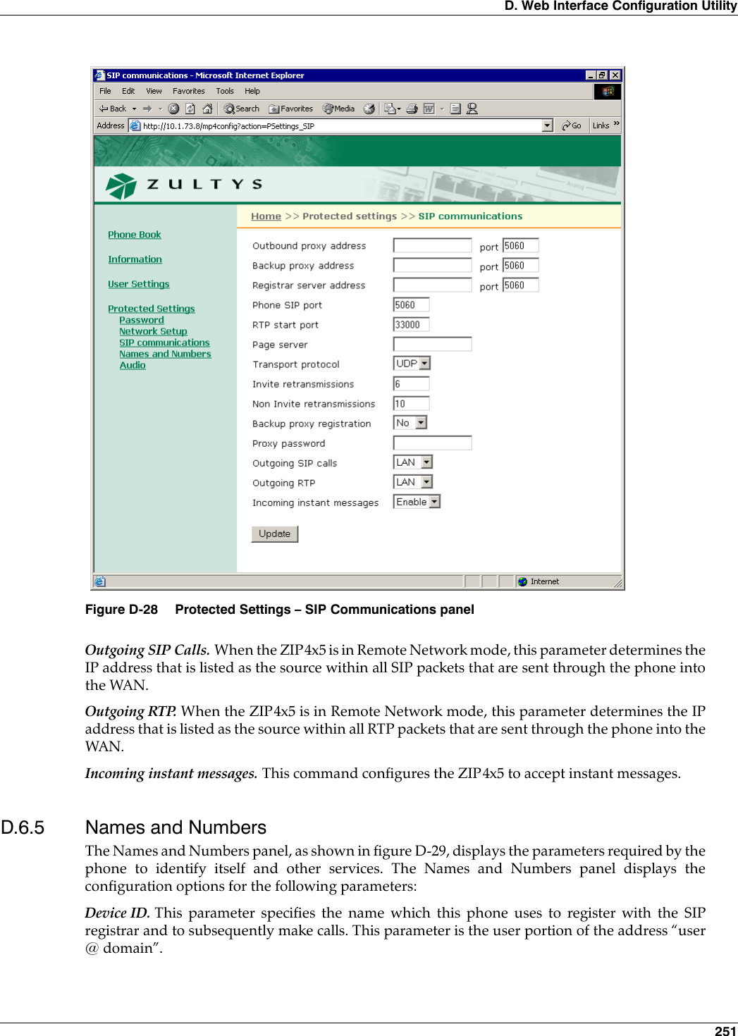 D. Web Interface Configuration Utility 251Outgoing SIP Calls. When the ZIP4x5 is in Remote Network mode, this parameter determines theIP address that is listed as the source within all SIP packets that are sent through the phone intothe WAN. Outgoing RTP. When the ZIP4x5 is in Remote Network mode, this parameter determines the IPaddress that is listed as the source within all RTP packets that are sent through the phone into theWAN.Incoming instant messages. This command configures the ZIP4x5 to accept instant messages.D.6.5 Names and NumbersThe Names and Numbers panel, as shown in figure D-29, displays the parameters required by thephone to identify itself and other services. The Names and Numbers panel displays theconfiguration options for the following parameters:Device ID. This parameter specifies the name which this phone uses to register with the SIPregistrar and to subsequently make calls. This parameter is the user portion of the address “user@ domain”.Figure D-28 Protected Settings – SIP Communications panel
