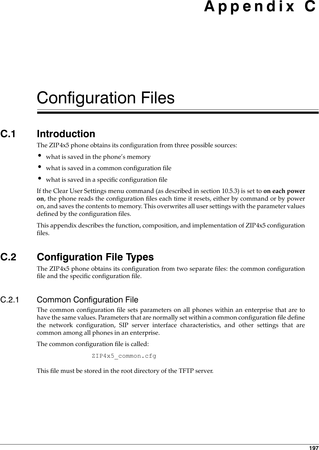 197 Appendix CConfiguration FilesC.1 IntroductionThe ZIP4x5 phone obtains its configuration from three possible sources:•what is saved in the phone’s memory•what is saved in a common configuration file•what is saved in a specific configuration fileIf the Clear User Settings menu command (as described in section 10.5.3) is set to on each poweron, the phone reads the configuration files each time it resets, either by command or by poweron, and saves the contents to memory. This overwrites all user settings with the parameter valuesdefined by the configuration files.This appendix describes the function, composition, and implementation of ZIP4x5 configurationfiles.C.2 Configuration File TypesThe ZIP4x5 phone obtains its configuration from two separate files: the common configurationfile and the specific configuration file.C.2.1 Common Configuration FileThe common configuration file sets parameters on all phones within an enterprise that are tohave the same values. Parameters that are normally set within a common configuration file definethe network configuration, SIP server interface characteristics, and other settings that arecommon among all phones in an enterprise. The common configuration file is called: ZIP4x5_common.cfgThis file must be stored in the root directory of the TFTP server.