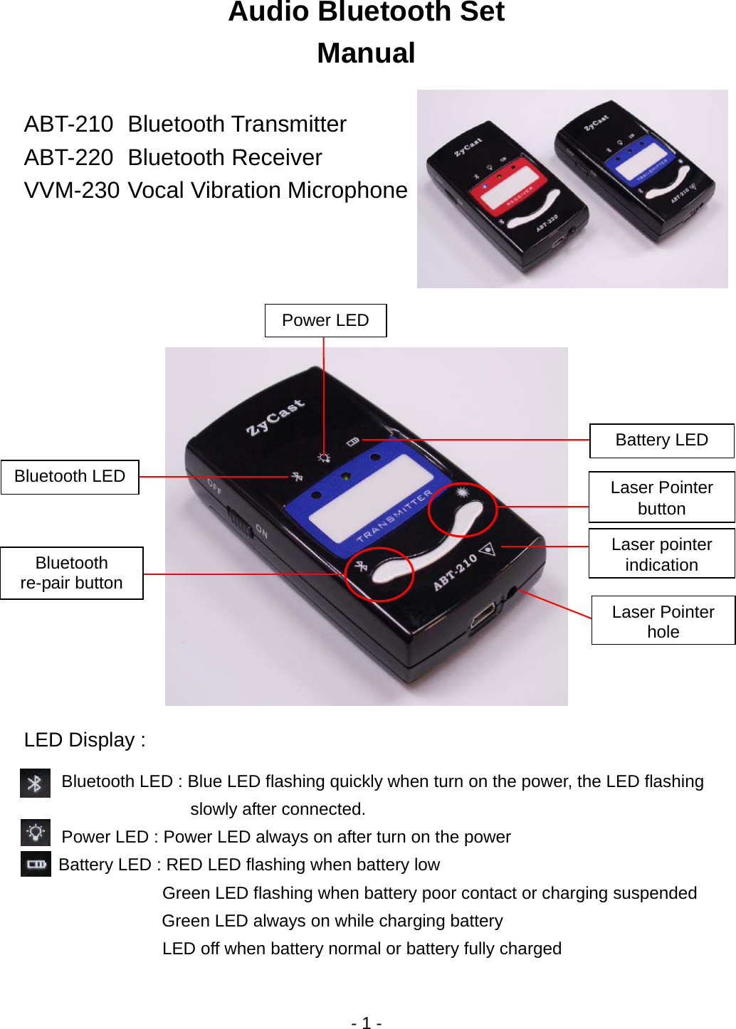 - 1 - Audio Bluetooth Set Manual  ABT-210 Bluetooth Transmitter ABT-220 Bluetooth Receiver VVM-230 Vocal Vibration Microphone        LED Display :  Bluetooth LED : Blue LED flashing quickly when turn on the power, the LED flashing   slowly after connected. Power LED : Power LED always on after turn on the power     Battery LED : RED LED flashing when battery low       Green LED flashing when battery poor contact or charging suspended Green LED always on while charging battery LED off when battery normal or battery fully charged Bluetooth LED Battery LED Power LED Bluetooth re-pair button Laser Pointer buttonLaser Pointer holeLaser pointer indication