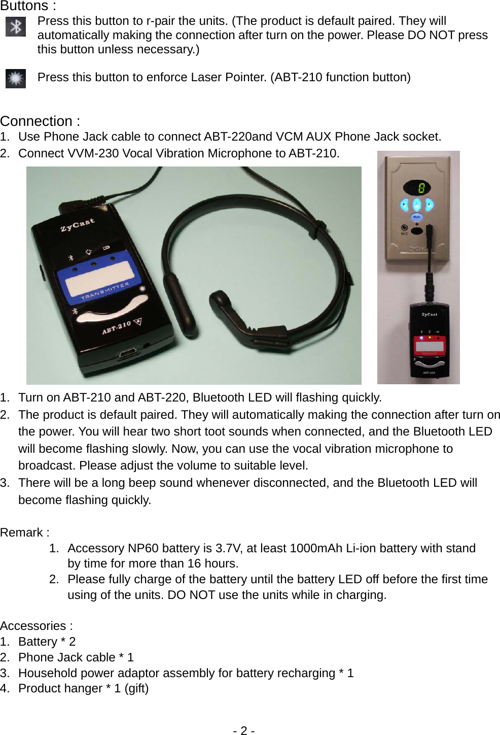 - 2 - Buttons :   Press this button to r-pair the units. (The product is default paired. They will automatically making the connection after turn on the power. Please DO NOT press this button unless necessary.)  Press this button to enforce Laser Pointer. (ABT-210 function button)   Connection : 1.  Use Phone Jack cable to connect ABT-220and VCM AUX Phone Jack socket. 2.  Connect VVM-230 Vocal Vibration Microphone to ABT-210.              1.  Turn on ABT-210 and ABT-220, Bluetooth LED will flashing quickly. 2.  The product is default paired. They will automatically making the connection after turn on the power. You will hear two short toot sounds when connected, and the Bluetooth LED will become flashing slowly. Now, you can use the vocal vibration microphone to broadcast. Please adjust the volume to suitable level. 3.  There will be a long beep sound whenever disconnected, and the Bluetooth LED will become flashing quickly.  Remark : 1.  Accessory NP60 battery is 3.7V, at least 1000mAh Li-ion battery with stand by time for more than 16 hours. 2.  Please fully charge of the battery until the battery LED off before the first time using of the units. DO NOT use the units while in charging.    Accessories : 1. Battery * 2 2.  Phone Jack cable * 1 3.  Household power adaptor assembly for battery recharging * 1   4.  Product hanger * 1 (gift)   