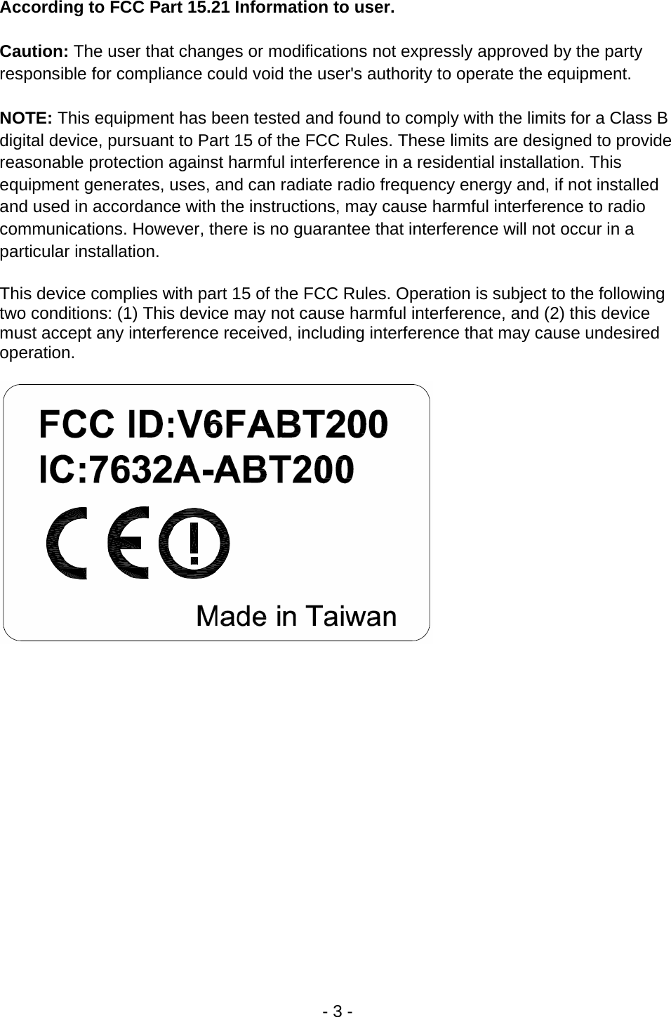 - 3 - According to FCC Part 15.21 Information to user.  Caution: The user that changes or modifications not expressly approved by the party responsible for compliance could void the user's authority to operate the equipment.  NOTE: This equipment has been tested and found to comply with the limits for a Class B digital device, pursuant to Part 15 of the FCC Rules. These limits are designed to provide reasonable protection against harmful interference in a residential installation. This equipment generates, uses, and can radiate radio frequency energy and, if not installed and used in accordance with the instructions, may cause harmful interference to radio communications. However, there is no guarantee that interference will not occur in a particular installation.  This device complies with part 15 of the FCC Rules. Operation is subject to the following two conditions: (1) This device may not cause harmful interference, and (2) this device must accept any interference received, including interference that may cause undesired operation.     