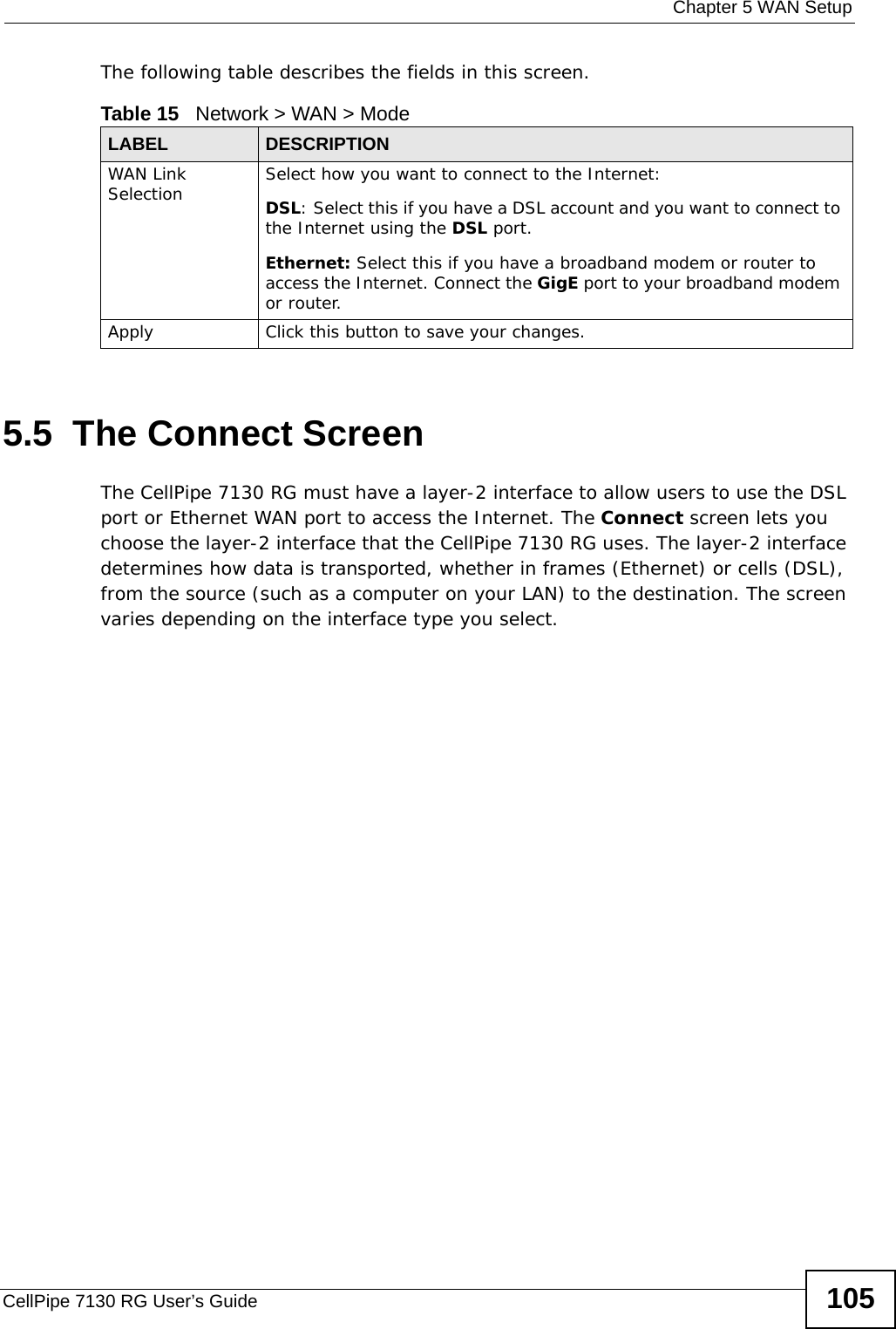  Chapter 5 WAN SetupCellPipe 7130 RG User’s Guide 105The following table describes the fields in this screen. 5.5  The Connect ScreenThe CellPipe 7130 RG must have a layer-2 interface to allow users to use the DSL port or Ethernet WAN port to access the Internet. The Connect screen lets you choose the layer-2 interface that the CellPipe 7130 RG uses. The layer-2 interface determines how data is transported, whether in frames (Ethernet) or cells (DSL), from the source (such as a computer on your LAN) to the destination. The screen varies depending on the interface type you select.Table 15   Network &gt; WAN &gt; Mode LABEL DESCRIPTIONWAN Link Selection Select how you want to connect to the Internet:DSL: Select this if you have a DSL account and you want to connect to the Internet using the DSL port.Ethernet: Select this if you have a broadband modem or router to access the Internet. Connect the GigE port to your broadband modem or router.Apply Click this button to save your changes.
