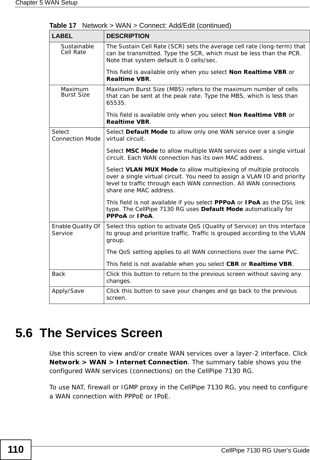 Chapter 5 WAN SetupCellPipe 7130 RG User’s Guide1105.6  The Services Screen Use this screen to view and/or create WAN services over a layer-2 interface. Click Network &gt; WAN &gt; Internet Connection. The summary table shows you the configured WAN services (connections) on the CellPipe 7130 RG. To use NAT, firewall or IGMP proxy in the CellPipe 7130 RG, you need to configure a WAN connection with PPPoE or IPoE.Sustainable Cell Rate The Sustain Cell Rate (SCR) sets the average cell rate (long-term) that can be transmitted. Type the SCR, which must be less than the PCR. Note that system default is 0 cells/sec. This field is available only when you select Non Realtime VBR or Realtime VBR.Maximum Burst Size Maximum Burst Size (MBS) refers to the maximum number of cells that can be sent at the peak rate. Type the MBS, which is less than 65535. This field is available only when you select Non Realtime VBR or Realtime VBR.Select Connection Mode Select Default Mode to allow only one WAN service over a single virtual circuit.Select MSC Mode to allow multiple WAN services over a single virtual circuit. Each WAN connection has its own MAC address.Select VLAN MUX Mode to allow multiplexing of multiple protocols over a single virtual circuit. You need to assign a VLAN ID and priority level to traffic through each WAN connection. All WAN connections share one MAC address.This field is not available if you select PPPoA or IPoA as the DSL link type. The CellPipe 7130 RG uses Default Mode automatically for PPPoA or IPoA.Enable Quality Of Service Select this option to activate QoS (Quality of Service) on this interface to group and prioritize traffic. Traffic is grouped according to the VLAN group.The QoS setting applies to all WAN connections over the same PVC.This field is not available when you select CBR or Realtime VBR.Back Click this button to return to the previous screen without saving any changes.Apply/Save Click this button to save your changes and go back to the previous screen.Table 17   Network &gt; WAN &gt; Connect: Add/Edit (continued)LABEL DESCRIPTION