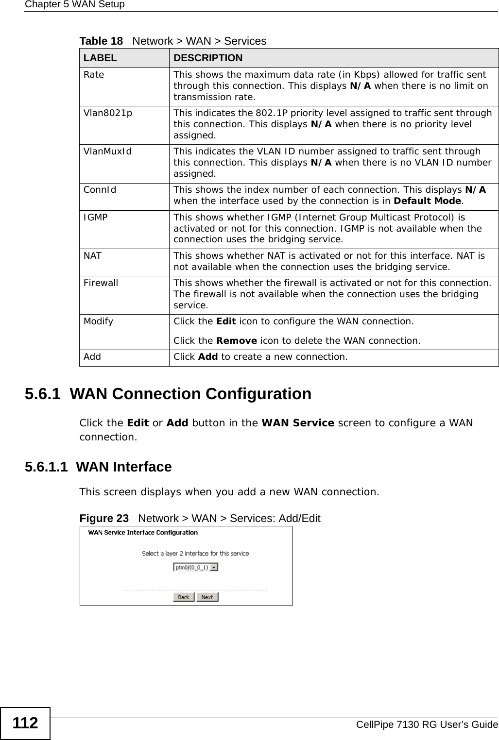 Chapter 5 WAN SetupCellPipe 7130 RG User’s Guide1125.6.1  WAN Connection ConfigurationClick the Edit or Add button in the WAN Service screen to configure a WAN connection. 5.6.1.1  WAN InterfaceThis screen displays when you add a new WAN connection.Figure 23   Network &gt; WAN &gt; Services: Add/Edit Rate This shows the maximum data rate (in Kbps) allowed for traffic sent through this connection. This displays N/A when there is no limit on transmission rate.Vlan8021p This indicates the 802.1P priority level assigned to traffic sent through this connection. This displays N/A when there is no priority level assigned.VlanMuxId This indicates the VLAN ID number assigned to traffic sent through this connection. This displays N/A when there is no VLAN ID number assigned.ConnId This shows the index number of each connection. This displays N/A when the interface used by the connection is in Default Mode.IGMP This shows whether IGMP (Internet Group Multicast Protocol) is activated or not for this connection. IGMP is not available when the connection uses the bridging service.NAT This shows whether NAT is activated or not for this interface. NAT is not available when the connection uses the bridging service.Firewall This shows whether the firewall is activated or not for this connection. The firewall is not available when the connection uses the bridging service.Modify Click the Edit icon to configure the WAN connection.Click the Remove icon to delete the WAN connection.Add Click Add to create a new connection.Table 18   Network &gt; WAN &gt; ServicesLABEL DESCRIPTION